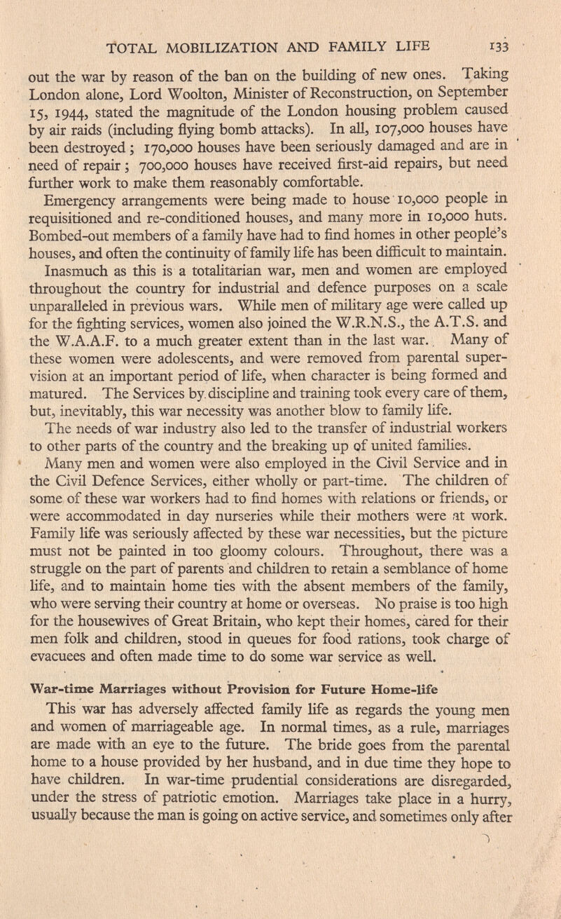 TOTAL MOBILIZATION AND FAMILY LIFE 133 out the war by reason of the ban on the building of new ones. Taking London alone. Lord Woolton, Alinister of Reconstruction, on September 15, 1944, stated the magnitude of the London housing problem caused by air raids (including flying bomb attacks). In aU, 107,000 houses have been destroyed ; 170,000 houses have been seriously damaged and are in need of repair ; 700,000 houses have received first-aid repairs, but need further work to make them reasonably comfortable. Emergency arrangements were being made to house 10,000 people in requisitioned and re-conditioned houses, and many more in 10,000 huts. Bombed-out members of a family have had to find homes in other people's houses, and often the continuity of family Hfe has been difficult to maintain. Inasmuch as this is a totahtarian war, men and women are employed throughout the country for industrial and defence purposes on a scale unparalleled in previous wars. While men of military age were called up for the fighting services, women also joined the W.R.N.S., the A.T.S. and the W.A.A.F. to a much greater extent than in the last war., Many of these women were adolescents, and were removed from parental super¬ vision at an important period of life, when character is being formed and matured. The Services by. discipline and training took every care of them, but, inevitably, this war necessity was another blow to family life. The needs of war industry also led to the transfer of industrial workers to other parts of the country and the breaking up of united families. Many men and women were also employed in the Civil Service and in the Civil Defence Services, either whoUy or part-time. The children of some of these war workers had to find homes with relations or friends, or were accommodated in day nurseries while their mothers were at work. Fanuly life was seriously affected by these war necessities, but the picture must not be painted in too gloomy colours. Throughout, there was a struggle on the part of parents and children to retain a semblance of home life, and to maintain home ties with the absent members of the family, who were serving their country at home or overseas. No praise is too high for the housewives of Great Britain, who kept their homes, cared for their men folk and children, stood in queues for food rations, took charge of evacuees and often made time to do some war service as well. War-time Marriages without Provision for Future Home-life This war has adversely affected family Hfe as regards the young men and women of marriageable age. In normal times, as a rule, marriages are made with an eye to the future. The bride goes from the parental home to a house provided by her husband, and in due time they hope to have children. In war-time prudential considerations are disregarded, under the stress of patriotic emotion. Marriages take place in a hurry, usually because the man is going on active service, and sometimes only after