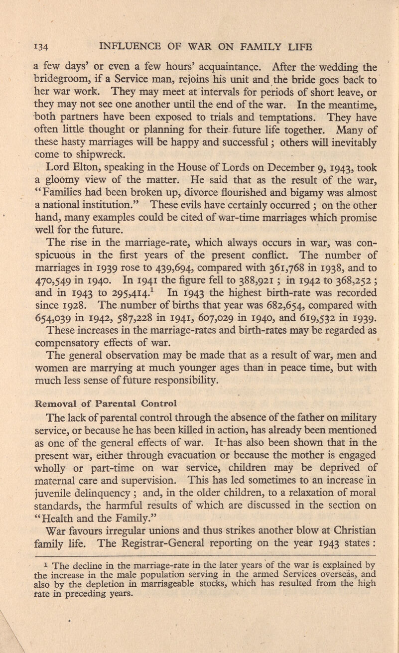 134 INFLUENCE OF WAR ON FAMILY LIFE a few days' or even a few hours' acquaintançe. After the wedding the bridegroom, if a Service man, rejoins his unit and the bride goes back to her war work. They may meet at intervals for periods of short leave, or they may not see one another until the end of the war. In the meantime, both partners have been exposed to trials and temptations. They have often little thought or planning for their future life together. Many of these hasty marriages wiU be happy and successful ; others will inevitably come to shipwreck. Lord Elton, speaking in the House of Lords on December 9, 1943, took a gloomy view of the matter. He said that as the result of the war, FamiHes had been broken up, divorce flourished and bigamy was almost a national institution. These evils have certainly occurred ; on the other hand, many examples could be cited of war-time marriages which promise well for the future. The rise in the marriage-rate, which always occurs in war, was con¬ spicuous in the first years of the present conflict. The number of marriages in 1939 rose to 439,694, compared with 361,768 in 1938, and to 470,549 in 1940. In 1941 the figure fell to 388,921 ; in 1942 to 368,252 ; and in 1943 295,414.^ In Í943 highest birth-rate was recorded since 1928. The number of births that year was 682,654, compared with 654,039 in 1942, 587,228 in 1941, 607,029 in 1940, and 619,532 in 1939. These increases in the marriage-rates and birth-rates may be regarded as compensatory effects of war. The general observation may be made that as a result of war, men and women are marrying at much younger ages than in peace time, but with much less sense of future responsibility. Removal of Parental Control The lack of parental control through the absence of the father on military service, or because he has been killed in action, has already been mentioned as one of the general effects of war. Irhas also been shown that in the present war, either through evacuation or because the mother is engaged whoUy or part-time on war service, children may be deprived of maternal care and supervision. This has led sometimes to an increase in juvenile delinquency ; and, in the older children, to a relaxation of moral standards, the harmful results of which are discussed in the section on Health and the Family. War favours irregular unions and thus strikes another blow at Christian fanuly Ше. The Registrar-General reporting on the year 1943 states : 1 The decline in the marriage-rate in the later years of the war is explained by the increase in the male population serving in the armed Services overseás, and also by the depletion in marriageable stocks, which has resulted from the high rate in preceding years.