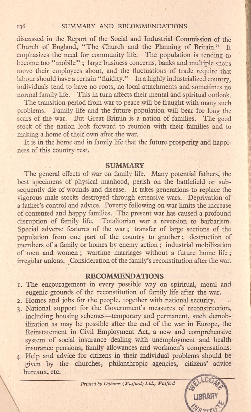 . , . ■ il 1^6 SUMMARY AND lŒCOMMENDATIONS discussed in the Report of the Social and Industrial Commission of the Church of England, The Church and the Planniag of Britain. It emphasizes the need for community life. The population is tending to become too mobile ; large business concerns, banks and multiple shops move their employees about, and the fluctuations of trade require that labour should have a certain  fluidity. In a highly industriaHzed country, individuals tend to have no roots, no local attachments and sometimes no normal family life. This in turn affects their mental and spiritual outlook. The transition period from war to peace wül be fraught with many such problems. Family life and the future population wül bear for long the scars of the war. But Great Britain is a nation of families. The good stock of the nation look forward to reunion with their families and to making a home of theii own after the war. It is in the home and in family life that the future prosperity and happi¬ ness of this country rest. SUMMARY The general effects of war on family life. Many potential fathers, the best specimens of physical manhood, perish on the battlefield or sub¬ sequently die of wounds and disease. It takes generations to replace the vigorous male stocks destroyed through extensive wars. Deprivation of a father's control and advice. Poverty following on war limits the increase of contented and happy families. The present war has caused a profound disruption of family life. Totalitarian war a reversion to barbarism. Special adverse features of the war ; transfer of large sections of the population from one part of the country to another ; destruction of members of a famüy or homes by enemy action ; industrial mobihzation of men and women ; wartime marriages without a future home life ; irregular unions. Consideration of the family's reconstitution after the war. RECOMMENDATIONS 1. The encouragement in every possible way on spiritual, moral and eugenic grounds of the reconstitution of family life after the war. 2. Homes and jobs for the people, together with national security. 3. National support for the Government's measures of reconstruction, including housing schemes—temporary and permanent, such demob¬ ilization as may be possible after the end of the war in Europe, the Reinstatement in Civü Employment Act, a new and comprehensive system of social insurance dealing with imemployment and health insurance pensions, famüy allowances and workmen's compensations. 4. Help and advice for citizens in their individual problems should be given by the churches, phüanthropic agencies, citizens' advice