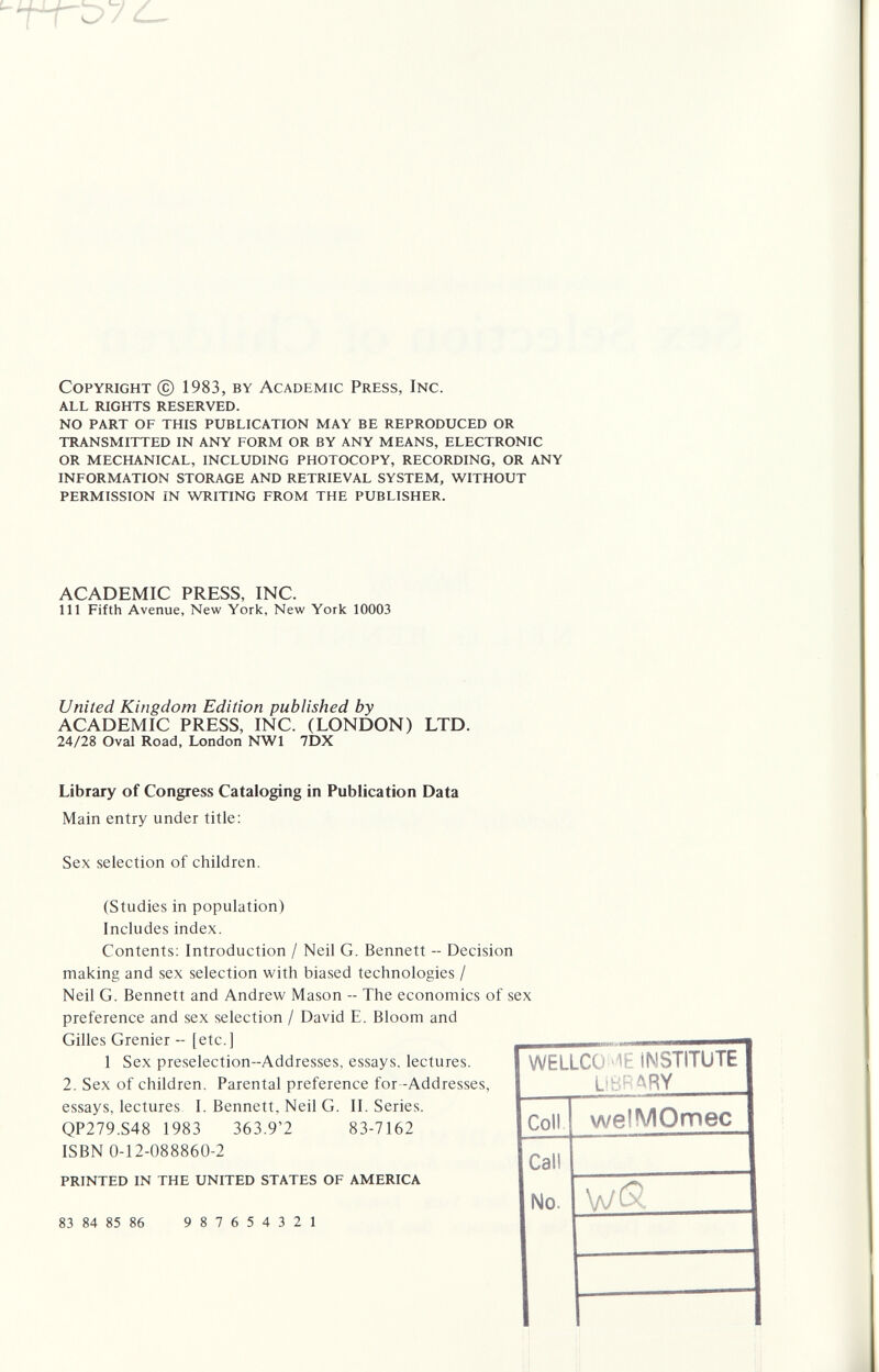 Copyright (с) 1983, by Academic Press, Inc. all rights reserved. no part of this publication may be reproduced or transmitted in any form or by any means, electronic or mechanical, including photocopy, recording, or any information storage and retrieval system, without permission in writing from the publisher. ACADEMIC PRESS, INC. Ill Fifth Avenue, New York, New York 10003 United Kingdom Edition published by ACADEMIC PRESS, INC. (LONDON) LTD. 24/28 Oval Road, London NWl 7DX Library of Congress Cataloging in Publication Data Main entry under title: Sex selection of children. (Studies in population) Includes index. Contents; Introduction / Neil G. Bennett -- Decision making and sex selection with biased technologies / Neil G. Bennett and Andrew Mason -- The economics of sex preference and sex selection / David E. Bloom and Gilles Grenier - [etc.] 1 Sex preselection-Addresses, essays, lectures. 2. Sex of children. Parental preference for -Addresses, essays, lectures I. Bennett, Neil G. II. Series. QP279.S48 1983 363.9'2 83-7162 ISBN 0-12-088860-2 printed in the united states of america 83 84 85 86 987654321