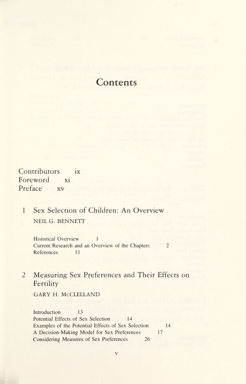 Contents Contributors ix Foreword xi Preface xv 1 Sex Selection of Children: An Overview neil g. bennett Historical Overview 1 Current Research and an Overview of the Chapters 2 References 11 2 Measuring Sex Preferences and Their Effects on Fertility gary h. McClelland Introduction 13 Potential Effects of Sex Selection 14 Examples of the Potential Effects of Sex Selection 14 A Decision-Making Model for Sex Preferences 17 Considering Measures of Sex Preferences 26 V