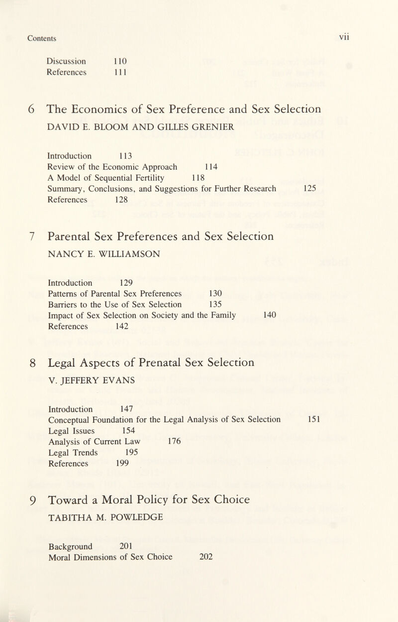 Contents vii Discussion ПО References 111 6 The Economics of Sex Preference and Sex Selection DAVID E. BLOOM AND GILLES GIŒNIER Introduction 113 Review of the Economic Approacii 114 A Model of Sequential Fertility 118 Summary, Conclusions, and Suggestions for Further Research 125 References 128 7 Parental Sex Preferences and Sex Selection NANCY E. WILLIAMSON Introduction 129 Patterns of Parental Sex Preferences 130 Barriers to the Use of Sex Selection 135 Impact of Sex Selection on Society and the Family 140 References 142 8 Legal Aspects of Prenatal Sex Selection V. JEFFERY EVANS Introduction 147 Conceptual Foundation for the Legal Analysis of Sex Selection 151 Legal Issues 154 Analysis of Current Law 176 Legal Trends 195 References 199 9 Toward a Moral Policy for Sex Choice TABITHA M. POWLEDGE Background 201 Moral Dimensions of Sex Choice 202