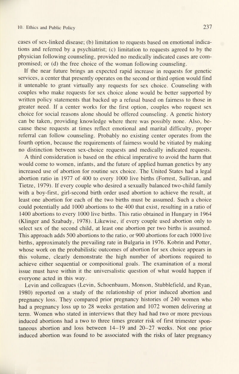 10. Ethics and F4iblic Policy 237 cases of sex-linked disease; (b) limitation to requests based on emotional indica¬ tions and referred by a psychiatrist; (c) limitation to requests agreed to by the physician following counseling, provided no medically indicated cases are com¬ promised; or (d) the free choice of the woman following counseling. If the near future brings an expected rapid increase in requests for genetic services, a center that presently operates on the second or third option would find it untenable to grant virtually any requests for sex choice. Counseling with couples who make requests for sex choice alone would be better supported by written policy statements that backed up a refusal based on fairness to those in greater need. If a center works for the first option, couples who request sex choice for social reasons alone should be offered counseling. A genetic history can be taken, providing knowledge where there was possibly none. Also, be¬ cause these requests at times reflect emotional and marital difficulty, proper referral can follow counseling. Probably no existing center operates from the fourth option, because the requirements of fairness would be vitiated by making no distinction between sex-choice requests and medically indicated requests. A third consideration is based on the ethical imperative to avoid the harm that would come to women, infants, and the future of applied human genetics by any increased use of abortion for routine sex choice. The United States had a legal abortion ratio in 1977 of 400 to every 1000 live births (Forrest, Sullivan, and Tietze, 1979). If every couple who desired a sexually balanced two-child family with a boy-first, girl-second birth order used abortion to achieve the result, at least one abortion for each of the two births must be assumed. Such a choice could potentially add 1000 abortions to the 400 that exist, resulting in a ratio of 1400 abortions to every 1000 live births. This ratio obtained in Hungary in 1964 (Klinger and Szabady, 1978). Likewise, if every couple used abortion only to select sex of the second child, at least one abortion per two births is assumed. This approach adds 500 abortions to the ratio, or 900 abortions for each 1000 live births, approximately the prevailing rate in Bulgaria in 1976. Kobrin and Potter, whose work on the probabilistic outcomes of abortion for sex choice appears in this volume, clearly demonstrate the high number of abortions required to achieve either sequential or compositional goals. The examination of a moral issue must have within it the universalistic question of what would happen if everyone acted in this way. Levin and colleagues (Levin, Schoenbaum, Monson, Stubblefield, and Ryan, 1980) reported on a study of the relationship of prior induced abortion and pregnancy loss. They compared prior pregnancy histories of 240 women who had a pregnancy loss up to 28 weeks gestation and 1072 women delivering at term. Women who stated in interviews that they had had two or more previous induced abortions had a two to three times greater risk of first trimester spon¬ taneous abortion and loss between 14-19 and 20-27 weeks. Not one prior induced abortion was found to be associated with the risks of later pregnancy