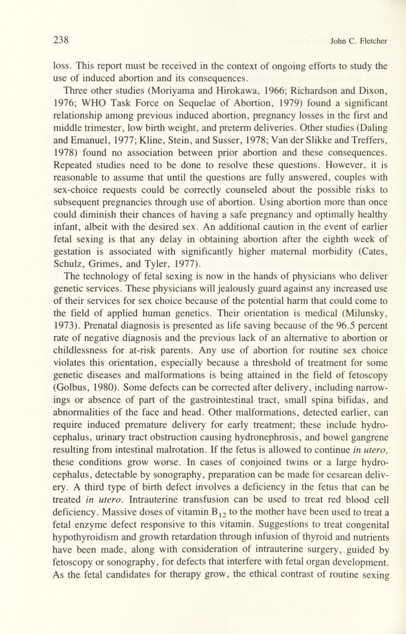 238 John С. Fletcher loss. This report must be received in the context of ongoing efforts to study the use of induced abortion and its consequences. Three other studies (Moriyama and Hirokawa, 1966; Richardson and Dixon, 1976; WHO Task Force on Sequelae of Abortion, 1979) found a significant relationship among previous induced abortion, pregnancy losses in the first and middle trimester, low birth weight, and preterm deliveries. Other studies (Daling and Emanuel, 1977; Kline, Stein, and Süsser, 1978; Van der Slikke and Treffers, 1978) found no association between prior abortion and these consequences. Repeated studies need to be done to resolve these questions. However, it is reasonable to assume that until the questions are fully answered, couples with sex-choice requests could be correctly counseled about the possible risks to subsequent pregnancies through use of abortion. Using abortion more than once could diminish their chances of having a safe pregnancy and optimally healthy infant, albeit with the desired sex. An additional caution in, the event of earlier fetal sexing is that any delay in obtaining abortion after the eighth week of gestation is associated with significantly higher maternal morbidity (Cates, Schulz, Grimes, and Tyler, 1977). The technology of fetal sexing is now in the hands of physicians who deliver genetic services. These physicians will jealously guard against any increased use of their services for sex choice because of the potential harm that could come to the field of applied human genetics. Their orientation is medical (Milunsky, 1973). Prenatal diagnosis is presented as life saving because of the 96.5 percent rate of negative diagnosis and the previous lack of an alternative to abortion or childlessness for at-risk parents. Any use of abortion for routine sex choice violates this orientation, especially because a threshold of treatment for some genetic diseases and malformations is being attained in the field of fetoscopy (Golbus, 1980). Some defects can be corrected after delivery, including narrow- ings or absence of part of the gastrointestinal tract, small spina bifidas, and abnormalities of the face and head. Other malformations, detected earlier, can require induced premature delivery for early treatment; these include hydro¬ cephalus, urinary tract obstruction causing hydronephrosis, and bowel gangrene resulting from intestinal malrotation. If the fetus is allowed to continue in utero, these conditions grow worse. In cases of conjoined twins or a large hydro¬ cephalus, detectable by sonography, preparation can be made for cesarean deliv¬ ery. A third type of birth defect involves a deficiency in the fetus that can be treated in utero. Intrauterine transfusion can be used to treat red blood cell deficiency. Massive doses of vitamin Bj2 to the mother have been used to treat a fetal enzyme defect responsive to this vitamin. Suggestions to treat congenital hypothyroidism and growth retardation through infusion of thyroid and nutrients have been made, along with consideration of intrauterine surgery, guided by fetoscopy or sonography, for defects that interfere with fetal organ development. As the fetal candidates for therapy grow, the ethical contrast of routine sexing
