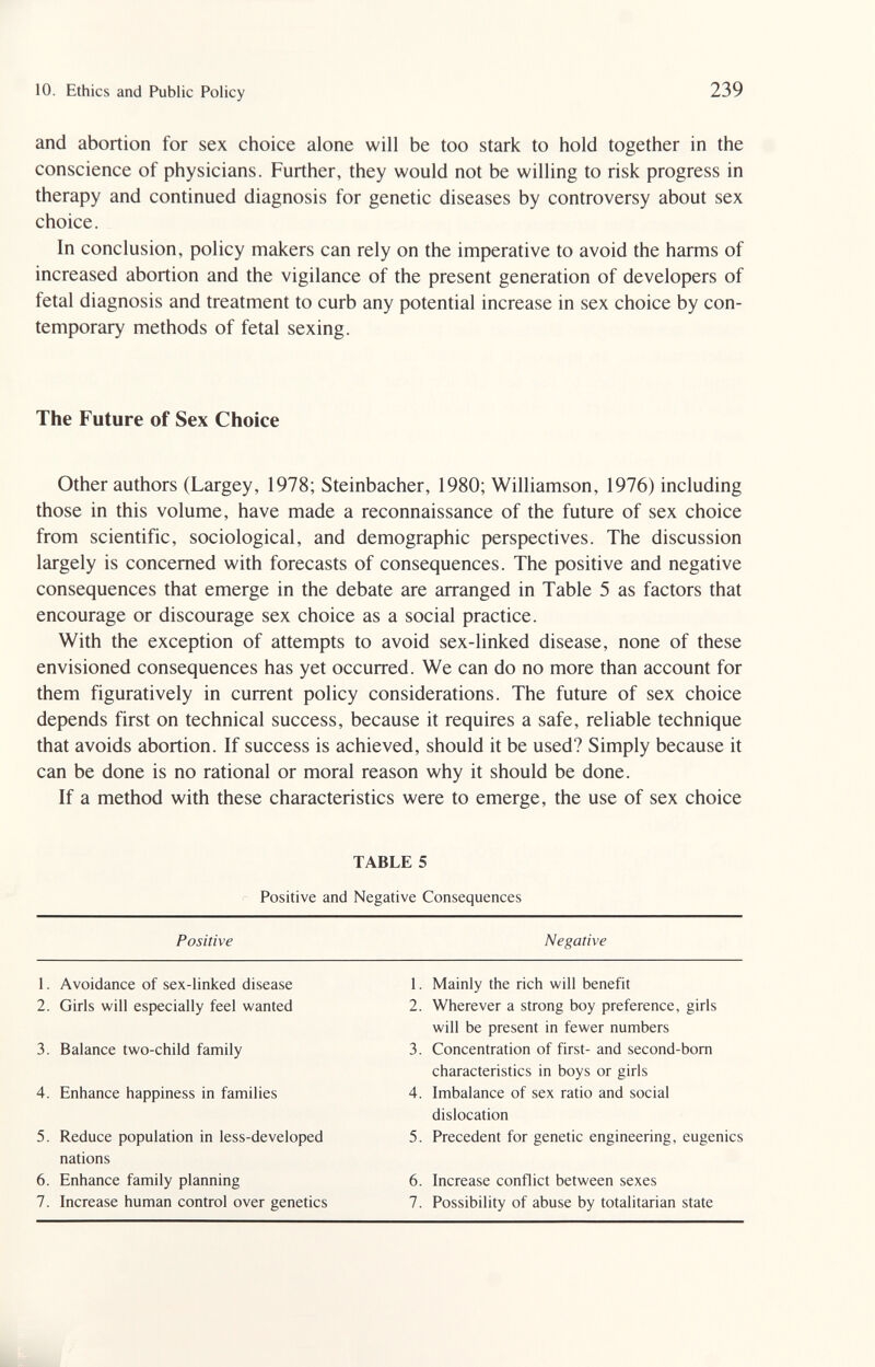 10. Ethics and Public Policy 239 and abortion for sex choice alone will be too stark to hold together in the conscience of physicians. Further, they would not be willing to risk progress in therapy and continued diagnosis for genetic diseases by controversy about sex choice. In conclusion, policy makers can rely on the imperative to avoid the harms of increased abortion and the vigilance of the present generation of developers of fetal diagnosis and treatment to curb any potential increase in sex choice by con¬ temporary methods of fetal sexing. The Future of Sex Choice Other authors (Largey, 1978; Steinbacher, 1980; Williamson, 1976) including those in this volume, have made a reconnaissance of the future of sex choice from scientific, sociological, and demographic perspectives. The discussion largely is concerned with forecasts of consequences. The positive and negative consequences that emerge in the debate are arranged in Table 5 as factors that encourage or discourage sex choice as a social practice. With the exception of attempts to avoid sex-linked disease, none of these envisioned consequences has yet occurred. We can do no more than account for them figuratively in current policy considerations. The future of sex choice depends first on technical success, because it requires a safe, reliable technique that avoids abortion. If success is achieved, should it be used? Simply because it can be done is no rational or moral reason why it should be done. If a method with these characteristics were to emerge, the use of sex choice TABLE 5 Positive and Negative Consequences