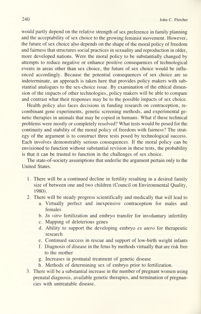 240 John С. Fletcher would partly depend on the relative strength of sex preference in family planning and the acceptability of sex choice to the growing feminist movement. However, the future of sex choice also depends on the shape of the moral policy of freedom and fairness that structures social practices in sexuality and reproduction in older, more developed nations. Were the moral policy to be substantially changed by attempts to reduce negative or enhance positive consequences of technological events in areas other than sex choice, the future of sex choice would be influ¬ enced accordingly. Because the potential consequences of sex choice are so indeterminate, an approach is taken here that provides policy makers with sub¬ stantial analogues to the sex-choice issue. By examination of the ethical dimen¬ sion of the impacts of other technologies, policy makers will be able to compare and contrast what their responses may be to the possible impacts of sex choice. Health policy also faces decisions in funding research on contraception, re¬ combinant gene experiments, genetic screening methods, and experimental ge¬ netic therapies in animals that may be copied in humans. What if these technical problems were mostly or completely resolved? What tests would be posed for the continuity and stability of the moral policy of freedom with fairness? The strat¬ egy of the argument is to construct three tests posed by technological success. Each involves demonstrably serious consequences. If the moral policy can be envisioned to function without substantial revision in these tests, the probability is that it can be trusted to function in the challenges of sex choice. The state-of-society assumptions that underlie the argument pertain only to the United States. 1. There will be a continued decline in fertility resulting in a desired family size of between one and two children (Council on Environmental Quality, 1980). 2. There will be steady progress scientifically and medically that will lead to a. Virtually perfect and inexpensive contraception for males and females b. In vitro fertilization and embryo transfer for involuntary infertility c. Mapping of deleterious genes d. Ability to support the developing embryo ex utero for therapeutic research e. Continued success in rescue and support of low-birth weight infants f. Diagnosis of disease in the fetus by methods virtually that are risk free to the mother g. Increases in postnatal treatment of genetic disease h. Methods of determining sex of embryo prior to fertilization. 3. There will be a substantial increase in the number of pregnant women using prenatal diagnosis, available genetic therapies, and termination of pregnan¬ cies with untreatable disease.