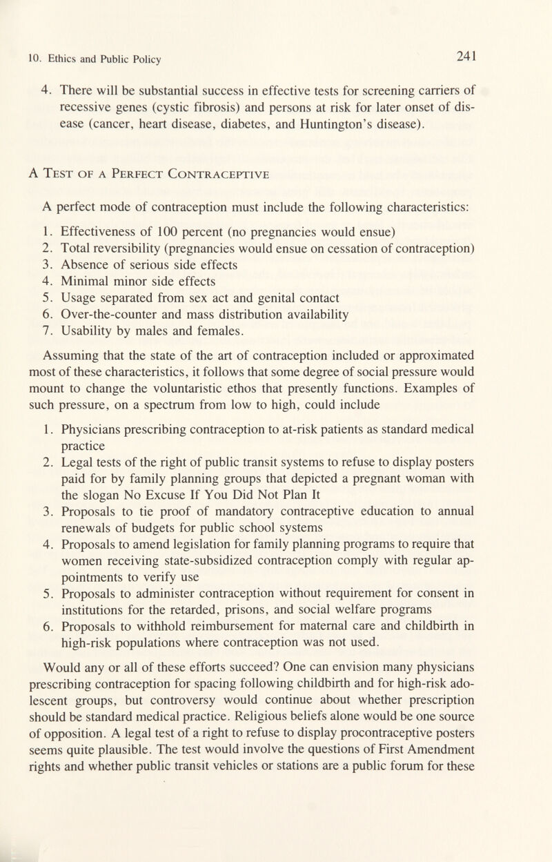 10. Ethics and Public Policy 241 4. There will be substantial success in effective tests for screening carriers of recessive genes (cystic fibrosis) and persons at risk for later onset of dis¬ ease (cancer, heart disease, diabetes, and Huntington's disease). A Test of a Perfect Contraceptive A perfect mode of contraception must include the following characteristics: 1. Effectiveness of 100 percent (no pregnancies would ensue) 2. Total reversibility (pregnancies would ensue on cessation of contraception) 3. Absence of serious side effects 4. Minimal minor side effects 5. Usage separated from sex act and genital contact 6. Over-the-counter and mass distribution availability 7. Usability by males and females. Assuming that the state of the art of contraception included or approximated most of these characteristics, it follows that some degree of social pressure would mount to change the voluntaristic ethos that presently functions. Examples of such pressure, on a spectrum from low to high, could include 1. Physicians prescribing contraception to at-risk patients as standard medical practice 2. Legal tests of the right of public transit systems to refuse to display posters paid for by family planning groups that depicted a pregnant woman with the slogan No Excuse If You Did Not Plan It 3. Proposals to tie proof of mandatory contraceptive education to annual renewals of budgets for public school systems 4. Proposals to amend legislation for family planning programs to require that women receiving state-subsidized contraception comply with regular ap¬ pointments to verify use 5. Proposals to administer contraception without requirement for consent in institutions for the retarded, prisons, and social welfare programs 6. Proposals to withhold reimbursement for maternal care and childbirth in high-risk populations where contraception was not used. Would any or all of these efforts succeed? One can envision many physicians prescribing contraception for spacing following childbirth and for high-risk ado¬ lescent groups, but controversy would continue about whether prescription should be standard medical practice. Religious beliefs alone would be one source of opposition. A legal test of a right to refuse to display procontraceptive posters seems quite plausible. The test would involve the questions of First Amendment rights and whether public transit vehicles or stations are a public forum for these