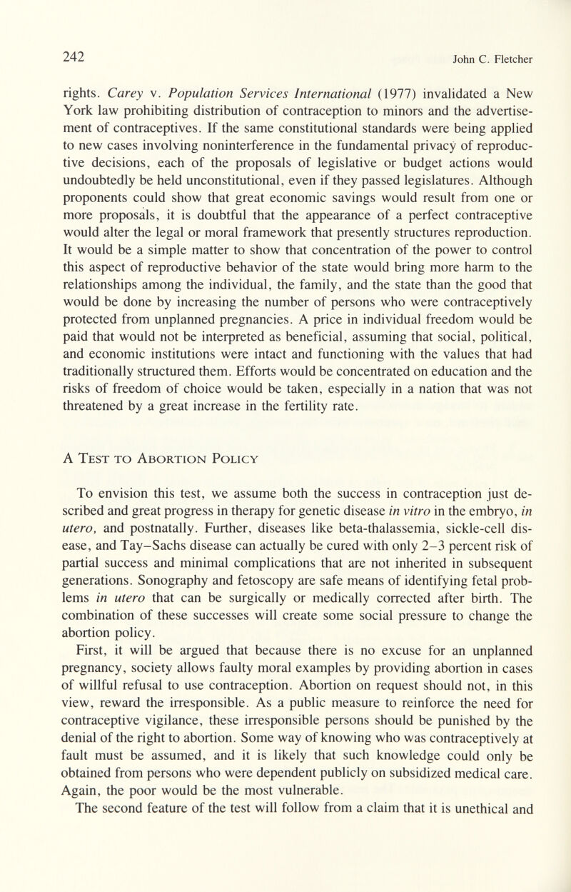 242 John С. Fletcher rights. Carey v. Population Services International (1977) invalidated a New York law prohibiting distribution of contraception to minors and the advertise¬ ment of contraceptives. If the same constitutional standards were being applied to new cases involving noninterference in the fundamental privacy of reproduc¬ tive decisions, each of the proposals of legislative or budget actions would undoubtedly be held unconstitutional, even if they passed legislatures. Although proponents could show that great economic savings would result from one or more proposals, it is doubtful that the appearance of a perfect contraceptive would alter the legal or moral framework that presently structures reproduction. It would be a simple matter to show that concentration of the power to control this aspect of reproductive behavior of the state would bring more harm to the relationships among the individual, the family, and the state than the good that would be done by increasing the number of persons who were contraceptively protected from unplanned pregnancies. A price in individual freedom would be paid that would not be interpreted as beneficial, assuming that social, political, and economic institutions were intact and functioning with the values that had traditionally structured them. Efforts would be concentrated on education and the risks of freedom of choice would be taken, especially in a nation that was not threatened by a great increase in the fertility rate. A Test to Abortion Policy To envision this test, we assume both the success in contraception just de¬ scribed and great progress in therapy for genetic disease in vitro in the embryo, in utero, and postnatally. Further, diseases like beta-thalassemia, sickle-cell dis¬ ease, and Tay-Sachs disease can actually be cured with only 2-3 percent risk of partial success and minimal complications that are not inherited in subsequent generations. Sonography and fetoscopy are safe means of identifying fetal prob¬ lems in utero that can be surgically or medically corrected after birth. The combination of these successes will create some social pressure to change the abortion policy. First, it will be argued that because there is no excuse for an unplanned pregnancy, society allows faulty moral examples by providing abortion in cases of willful refusal to use contraception. Abortion on request should not, in this view, reward the irresponsible. As a public measure to reinforce the need for contraceptive vigilance, these irresponsible persons should be punished by the denial of the right to abortion. Some way of knowing who was contraceptively at fault must be assumed, and it is likely that such knowledge could only be obtained from persons who were dependent publicly on subsidized medical care. Again, the poor would be the most vulnerable. The second feature of the test will follow from a claim that it is unethical and