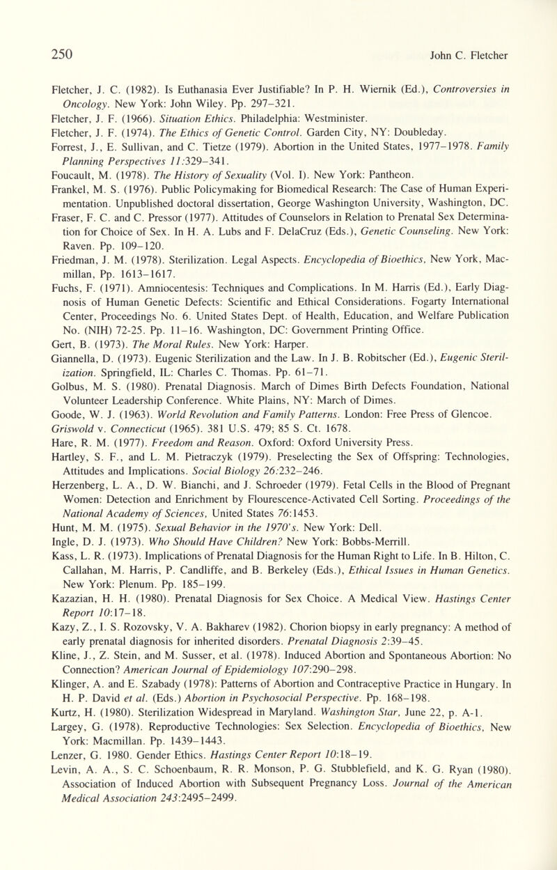 250 John С. Fletcher Fletcher, J. C. (1982). Is Euthanasia Ever Justifiable? In P. H. Wiemik (Ed.), Controversies in Oncology. New York: John Wiley. Pp. 297-321. Fletcher, J. F. (1966). Situation Ethics. Philadelphia: Westminister. Fletcher, J. F. (1974). The Ethics of Genetic Control. Garden City, NY: Doubleday. Forrest, J., E. Sullivan, and C. Tietze (1979). Abortion in the United States, 1977-1978. Family Planning Perspectives 77.329-341. Foucault, M. (1978). The History of Sexuality (Vol. I). New York: Pantheon. Frankel, M. S. (1976). Public Policymaking for Biomedical Research: The Case of Human Experi¬ mentation. Unpublished doctoral dissertation, George Washington University, Washington, DC. Eraser, F. C. and C. Pressor (1977). Attitudes of Counselors in Relation to Prenatal Sex Determina¬ tion for Choice of Sex. In H. A. Lubs and F. DelaCruz (Eds.), Genetic Counseling. New York: Raven. Pp. 109-120. Friedman, J. M. (1978). Sterilization. Legal Aspects. Encyclopedia of Bioethics, New York, Mac¬ millan, Pp. 1613-1617. Fuchs, F. (1971). Amniocentesis: Techniques and Complications. In M. Harris (Ed.), Early Diag¬ nosis of Human Genetic Defects: Scientific and Ethical Considerations. Fogarty International Center, Proceedings No. 6. United States Dept. of Health, Education, and Welfare Publication No. (NIH) 72-25. Pp. 11-16. Washington, DC: Government Printing Office. Gert, В. (1973). The Moral Rules. New York: Нафег. Giannella, D. (1973). Eugenic Sterilization and the Law. In J. B. Robitscher (Ed.), Eugenic Steril¬ ization. Springfield, IL: Charles C. Thomas. Pp. 61-71. Golbus, M. S. (1980). Prenatal Diagnosis. March of Dimes Birth Defects Foundation, National Volunteer Leadership Conference. White Plains, NY: March of Dimes. Goode, W. J. (1963). World Revolution and Family Patterns. London: Free Press of Glencoe. Griswold V. Connecticut (1965). 381 U.S. 479; 85 S. Ct. 1678. Hare, R. M. (1977). Freedom and Reason. Oxford: Oxford University Press. Hartley, S. F., and L. M. Pietraczyk (1979). Preselecting the Sex of Offspring: Technologies, Attitudes and Implications. Social Biology 26.232-246. Herzenberg, L. A., D. W. Bianchi, and J. Schroeder (1979). Fetal Cells in the Blood of Pregnant Women: Detection and Enrichment by Flourescence-Activated Cell Sorting. Proceedings of the National Academy of Sciences, United States 76:1453. Hunt, M. M. (1975). Sexual Behavior in the 1970's. New York: Dell. Ingle, D. J. (1973). Who Should Have Children? New York: Bobbs-Merrill. Kass, L. R. (1973). Implications of Prenatal Diagnosis for the Human Right to Life. In B. Hilton, C. Callahan, M. Harris, P. Candliffe, and B. Berkeley (Eds.), Ethical Issues in Human Genetics. New York: Plenum. Pp. 185-199. Kazazian, H. H. (1980). Prenatal Diagnosis for Sex Choice. A Medical View. Hastings Center Report 70:17-18. Kazy, Z., I. S. Rozovsky, V. A. Bakharev (1982). Chorion biopsy in early pregnancy: A method of early prenatal diagnosis for inherited disorders. Prenatal Diagnosis 2:39-45. Kline, J., Z. Stein, and M. Süsser, et al. (1978). Induced Abortion and Spontaneous Abortion: No Connection? American Journal of Epidemiology 707:290-298. Klinger, A. and E. Szabady (1978): Patterns of Abortion and Contraceptive Practice in Hungary. In H. P. David et al. (Eds.) Abortion in Psychosocial Perspective. Pp. 168-198. Kurtz, H. (1980). Sterilization Widespread in Maryland. Washington Star, June 22, p. A-1. Largey, G. (1978). Reproductive Technologies: Sex Selection. Encyclopedia of Bioethics, New York: Macmillan. Pp. 1439-1443. Lenzer, G. 1980. Gender Ethics. Hastings Center Report /0:18-19. Levin, A. A., S. C. Schoenbaum, R. R. Monson, P. G. Stubblefield, and K. G. Ryan (1980). Association of Induced Abortion with Subsequent Pregnancy Loss. Journal of the American Medical Association 243:2495—2499.