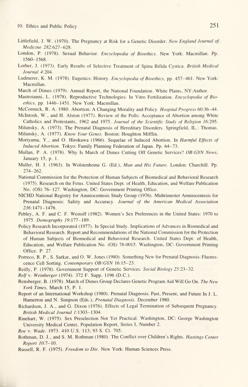 10. Ethics and Public Policy 251 Littlefield, J. W. (1970). The Pregnancy at Risk for a Genetic Disorder. New England Journal of Medicine 282:621-62^. London, P. (1978). Sexual Behavior. Encyclopedia of Bioethics. New York: Macmillan. Pp. 1560-1568. Lorber, J. (1973). Early Results of Selective Treatment of Spina Bifida Cystica. British Medical Journal 4:204. Ludmerer, K. M. (1978). Eugenics: History. Encyclopedia of Bioethics, pp. 457-461. New York: Macmillan. March of Dimes (1979). Annual Report, the National Foundation. White Plains, NY:Author. Mastroianni, L. (1978). Reproductive Technologies: In Vitro Fertilization. Encyclopedia of Bio¬ ethics, pp. 1446-1451. New York: Macmillan. McCormick, R. A. 1980. Abortion: A Changing Morality and Policy. Hospital Progress 60:36-44. Mcintosh, W., and H. Alston (1977). Review of the Polls: Acceptance of Abortion among White Catholics and Protestants, 1962 and 1975. Journal of the Scientific Study of Religion 76:295. Milunsky, A. (1973). The Prenatal Diagnosis of Hereditary Disorders. Springfield, IL.: Thomas. Milunsky, A. (1977). Know Your Genes. Boston: Houghton Mifflin. Moriyama, Y., and O. Hirokawa (1966). Sequelae of Induced Abortion. In Harmful Effects of Induced Abortion. Tokyo: Family Planning Federation of Japan. Pp. 64-73. Mullan, P. A. (1978). Why Is March of Dimes Cutting Off Genetic Services? OBIGYN News, January 15, p. 1. Muller, H. J. (1963). In Wolstenhome G. (Ed.), Man and His Future. London: Churchill. Pp. 274-262. National Commission for the Protection of Human Subjects of Biomedical and Behavioral Research (1975). Research on the Fetus. United States Dept. of Health, Education, and Welfare Publication No. (OS) 76-127. Washington, DC: Government Printing Office. NICHD National Registry for Amniocentesis Study Group (1976). Midtrimester Amniocentesis for Prenatal Diagnosis: Safety and Accuracy. Journal of the American Medical Association 256.1471-1476. Pebley, A. F. and C. F. Westoff (1982). Women's Sex Preferences in the United States: 1970 to 1975. Demography /9:177-189. Policy Research Incoфorated (1977). In Special Study. Implications of Advances in Biomedical and Behavioral Research. Report and Recommendations of the National Commission for the Protection of Human Subjects of Biomedical and Behavioral Research. United States Dept. of Health, Education, and Welfare Publication No. (OS) 78-0015. Washington, DC: Government Printing Office. P. 27. Porreco, R. P., S. Sarkar, and O. W. Jones (1980). Something New for Prenatal Diagnosis: Fluores¬ cence Cell Sorting. Contemporary OBIGYN 16:15-23. Reilly, P. (1978). Government Support of Genetic Services. Social Biology 25:23-32. Reify. Weinberger (1974). 372 F. Supp. 1196 (D.C.). Rensberger, B. (1978). March of Dimes Group Declares Genetic Program Aid Will Go On. The New York Times, March 15, P. 1. Report of an International Workshop (1980). Prenatal Diagnosis: Past, Present, and Future In J. L. Hamerton and N. Simpson (Eds.), Prenatal Diagnosis. December 1980. Richardson, J. A., and G. Dixon (1976). Effects of Legal Termination of Subsequent Pregnancy. British Medical Journal 7:1303-1304. Rinehart, W. (1975). Sex Preselection Not Yet Practical. Washington, DC: George Washington University Medical Center, Population Report, Series I, Number 2. Roe V. Wade. 1973. 410 U.S. 113; 93 S. Ct. 705. Rothman, D. J., and S. M. Rothman (1980). The Conflict over Children's Rights. Hastings Center Report /0:7-10. Russell, R. F. (1975). Freedom to Die. New York: Human Sciences Press.
