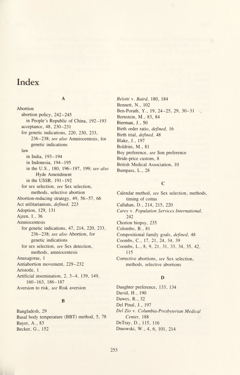 Index A Abortion abortion policy, 242-245 in People's Republic of China, 192-193 acceptance, 48, 230-231 for genetic indications, 220, 230, 233, 236-238; see also Amniocentesis, for genetic indications law in India, 193-194 in Indonesia, 194-195 in the U.S., 180, 196-197, 199; see also Hyde Amendment in the USSR, 191-192 for sex selection, see Sex selection, methods, selective abortion Abortion-reducing strategy, 49, 56-57, 66 Act utilitarianism, defined, 223 Adoption, 129, 131 Ajzen, I., 36 Amniocentesis for genetic indications, 47, 214, 220, 233, 236-238; see also Abortion, for genetic indications for sex selection, see Sex detection, methods, amniocentesis Anaxagoras, 1 Antiabortion movement, 229-232 Aristotle, 1 Artificial insemination, 2, 3-4, 139, 149, 160-163, 186-187 Aversion to risk, see Risk aversion В Bangladesh, 29 Basal body temperature (BBT) method, 5, 78 Bayer, A., 83 Becker, G., 152 Beloni V. Baird, 180, 184 Bennett, N., 102 Ben-Porath, Y., 19, 24-25, 29, 30-31 n, Bernstein, M., 83, 84 Bierman, J., 50 Birth order ratio, defined, 16 Birth trial, defined, 48 Blake, J., 197 Boldrini, M., 81 Boy preference, see Son preference Bride-price custom, 8 British Medical Association, 10 Bumpass, L., 28 С Calendar method, see Sex selection, methods, timing of coitus Callahan, D., 214, 215, 220 Carey V. Population Services International, 242 Chorion biopsy, 235 Colombo, В., 81 Compositional family goals, defined, 48 Coombs, C., 17, 21, 24, 34, 39 Coombs, L., 8, 9, 21, 31, 33, 34, 35, 42, 115 Corrective abortions, see Sex selection, methods, selective abortions D Daughter preference, 133, 134 David, H., 190 Dawes, R., 32 Del Pinal, J., 197 Del Zio v. Columbia-Presbyterian Medical Center, 188 DeTray, D., 115, 116 Dmowski, W., 4, 6, 101, 214 253