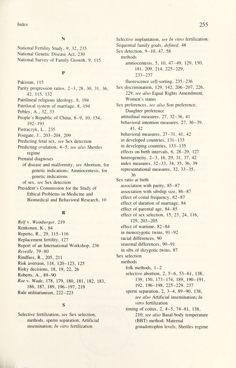 Index 255 N National Fertility Study, 9, 32, 235 National Genetic Disease Act, 230 National Survey of Family Growth, 9, 115 P Pakistan, 115 Parity progression ratios, 2-3, 28, 30, 31, 36, 42, 115, 132 Patrilineal religious ideology, 8, 194 Patrilocal system of marriage, 8, 194 Pebley, A., 32, 33 People's Republic of China, 8-9, 10, 154, 192-193 Pietraczyk, L., 235 Postgate, J., 203-204, 209 Predicting fetal sex, see Sex detection Predicting ovulation, 4-5; see also Shettles regime Prenatal diagnoses of disease and malformity, see Abortion, for genetic indications; Amniocentesis, for genetic indications of sex, see Sex detection President's Commission for the Study of Ethical Problems in Medicine and Biomedical and Behavioral Research, 10 R Relf\. Weinberger, 219 Renkonen, K., 84 Repetto, R., 29, 115-116 Replacement fertility, 127 Report of an International Workshop, 236 Reveille, 79-80 Rindfuss, R., 205, 211 Risk aversion, 118, 120-123, 125 Risky decisions, 18, 19, 22, 26 Roberts, A., 89-90 Roe\. Wade, 178, 179, 180, 181, 182, 183, 186, 187, 189, 196-197, 219 Rule utilitarianism, 222-223 S Selective fertilization, see Sex selection, methods, sperm separation; Artificial insemination; In vitro fertilization Selective implantation, see In vitro fertilization Sequential family goals, defined, 48 Sex detection, 9-10, 47, 58 methods amniocentesis, 5, 10, 47-49, 129, 150, 181, 209, 214, 225-229, 233-237 fluorescence cell-sorting, 235-236 Sex discrimination, 129, 142, 206-207, 226, 229; see also Equal Rights Amendment; Women's status Sex preferences, see also Son preference; Daughter preference attitudinal measures, 27, 32-36, 41 behavioral intention measures, 27, 36-39, 41, 42 behavioral measures, 27-31, 41, 42 in developed countries, 131-133 in developing countries, 133-135 effects on birth intervals, 6, 28-29, 127 heterogeneity, 2-3, 16, 29, 31, 37, 42 index measures, 32-33, 34, 35, 36, 39 representational measures, 32, 33-35, 36 Sex ratio at birth association with parity, 85-87 association with sibship size, 86-87 effect of coital frequency, 82-87 effect of duration of marriage, 84 effect of parental age, 84-85 effect of sex selection, 15, 23, 24, 116, 129, 203-205 effect of wartime, 82-84 in monozygotic twins, 91-92 racial differences, 90 seasonal differences, 90-91 in sibs of dizygotic twins, 87 Sex selection methods folk methods, 1 -2 selective abortion, 2, 5-6, 53-61, 138, 139, 150, 173-174, 189, 190-191, 192, 196-198, 225-229, 237 sperm separation, 2, 3-4, 89-90, 138, see also Artificial insemination; In vitro fertilization timing of coitus, 2, 4-5, 74-81, 138, 210; see also Basal body temperature (BBT) method; Maternal gonadotrophin levels; Shettles regime