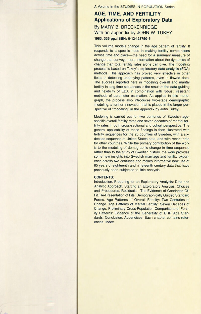 A Volume in the STUDIES IN POPULATION Series AGE, TIME, AND FERTILITY Applications of Exploratory Data By MARY B. BRECKENRIDGE With an appendix by JOHN W. TUKEY 1983, 336 pp./ISBN: 0-12-128750-5 This volume models change in the age pattern of fertility. It responds to a specific need in making fertility comparisons across time and place—the need for a summary measure of change that conveys more information about the dynamics of change than total fertility rates alone can give. The modeling process is based on Tukey's exploratory data analysis (EDA) methods. This approach has proved very effective in other fields in detecting underlying patterns, even in flawed data. The success reported here in modeling overall and marital fertility in long time-sequences is the result of the data-guiding and flexibility of EDA in combination with robust, resistant methods of parameter estimation. As applied in this mono¬ graph, the process also introduces two-stage demographic modeling, a further innovation that is placed in the larger per¬ spective of modeling in the appendix by John Tukey. Modeling is carried out for two centuries of Swedish age- specific overall fertility rates and seven decades of marital fer¬ tility rates in both cross-sectional and cohort perspective. The general applicability of these findings is then illustrated with fertility sequences for the 25 counties of Sweden, with a six- decade sequence of United States data, and with recent data for other countries. While the primary contribution of the work is to the modeling of demographic change in time sequence rather than to the study of Swedish history, the work provides some new insights into Swedish marriage and fertility experi¬ ence across two centuries and makes informative new use of 85 years of eighteenth and nineteenth century data that have previously been subjected to little analysis. CONTENTS: Introduction. Preparing for an Exploratory Analysis: Data and Analytic Approach. Starting an Exploratory Analysis: Choices and Procedures. Residuals ; The Evidence of Goodness-Of- Fit. Re-Presentation of Fits: Demographically Guided Standard Forms. Age Patterns of Overall Fertility: Two Centuries of Change. Age Patterns of Marital Fertility: Seven Decades of Change. Preliminary Cross-Population Comparisons of Fertil¬ ity Patterns: Evidence of the Generality of EHR Age Stan¬ dards. Conclusion. Appendices. Each chapter contains refer¬ ences. Index.