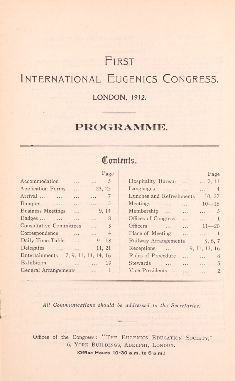 First International Eugenics Congress, LONDON, 1912. PROGRAMME. donimts. Accommodation Application Forms Arrival ... Banquet Business Meetings Badges... Consultative Committees Correspondence Daily Time-Table Delegates Page 5 23, 25 7 5 9, 14 8 3 4 9—18 11, 21 Entertainments 7, 9, 11, 13, 14, 16 Exhibition ... ... ... 19 General Arrangements ... 1 Page Hospitality Bureau ... ... 7, 11 Languages ... ... ... 4 Lunches and Refreshments 10, 27 Meetings ... ... 10—18 Membership ... ... ... 5 Offices of Congress ... ... 1 Officers ... ... 11—20' Place of Meeting ... ... 1 Railway Arrangements 5, 6, 7 Receptions ... 9, 11, 13, 16 Rules of Procedure ... ... 8 Stewards ... ... ... 5 Vice-Presidents ... ... 2. All Communications should be addressed to the Secretaries. Offices of the Congress : The Eugenics Education Society, 6, York Buildings, Adelphi, London. (Office Hours 10-30 a.m. to 5 p.m.)