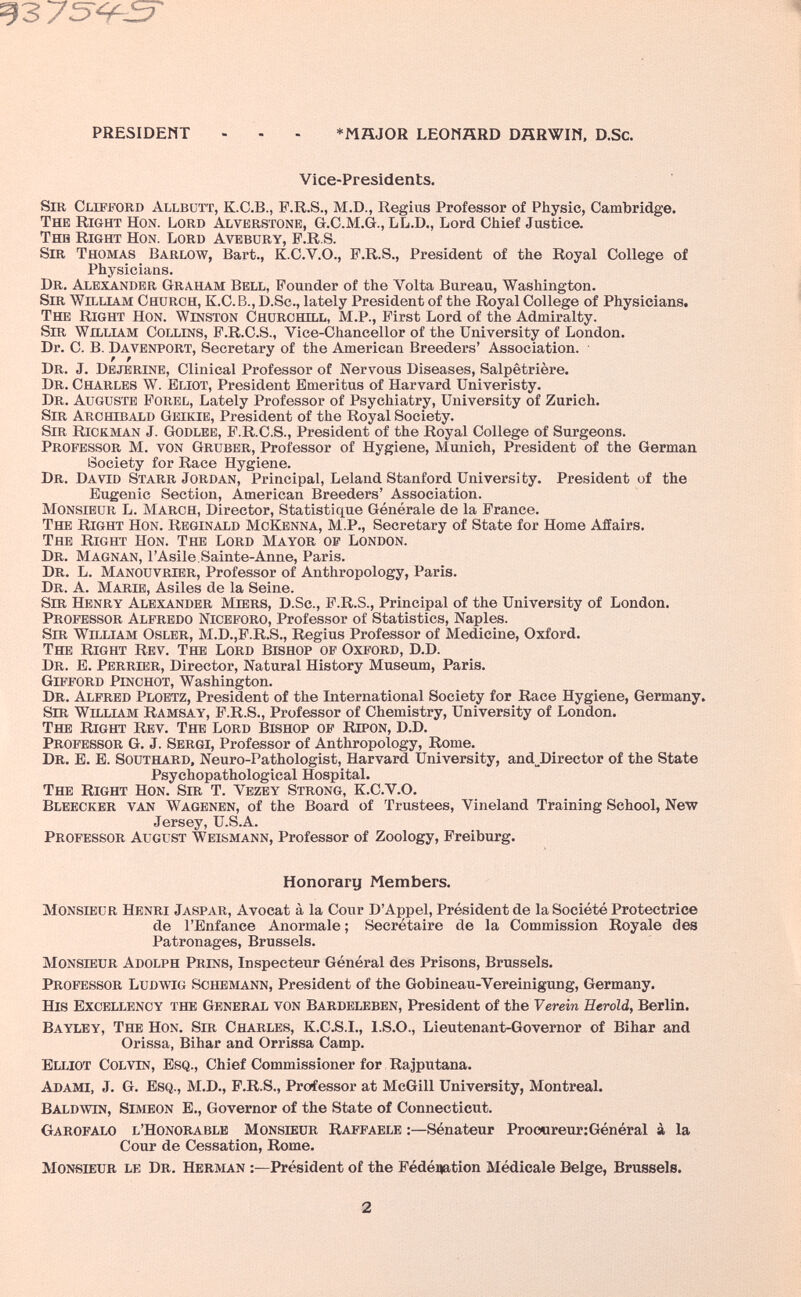 93 75^^-^ PRESIDENT - - - *MÄJOR LEOMÄRD DHRWIN, D.Sc. Vice-Presidents. Sm CLiPifORD Allbütt, K.C.B., P.R.S., M.D., Regius Professor of Physic, Cambridge. The Right Hon. Lord Alverstone, G.C.M.G., LL.D., Lord Cliief Justice. Твга Right Hon. Lord Avebury, F.R.S. Sir Thomas Barlow, Bart., K.C.V.O., F.R.S., President of the Royal College of Physicians. Dr. Alexander Graham Bell, Founder of the Volta Bureau, Washington. Sir William Church, K.C.b., D.Sc., lately President of the Royal College of Physicians. The Right Hon. Winston Churchill, M.P., First Lord of the Admiralty. Sir William Collins, F.R.C.S., Vice-Chancellor of the University of London. Dr. C. B. Davenport, Secretary of the American Breeders' Association. Dr. J. Dejerine, Clinical Professor of Nervous Diseases, Salpêtriere. Dr. Charles W. Eliot, President Emeritus of Harvard Univeristy. Dr. Auguste Porel, Lately Professor of Psychiatry, University of Zurich. Sir Archibald Geikie, President of the Royal Society. Sir Rickman J. Godlee, F.R.C.S., President of the Royal College of Surgeons. Professor M. von Gruber, Professor of Hygiene, Munich, President of the German Society for Race Hygiene. Dr. David Starr Jordan, Principal, Leland Stanford University, President of the Eugenic Section, American Breeders' Association. Monsieur L. March, Director, Statistique Générale de la France. The Right Hon. Reginald McKenna, M.P., Secretary of State for Home Affairs. The Right Hon. The Lord Mayor of London. Dr. Magnan, г Asile. Sainte-Anne, Paris. Dr. L. Manouvrier, Professor of Anthropology, Paris. Dr. a. Marie, Asiles de la Seine. Sir Henry Alexander Miers, D.Sc., F.R.S., Principal of the University of London. Professor Alfredo Niceforo, Professor of Statistics, Naples. Sir William Osler, M.D.,F.R.S., Regius Professor of Medicine, Oxford. The Right Rev. The Lord Bishop of Oxford, D.D. Dr. E. Perrier, Director, Natural History Museum, Paris. Gifford Pinchot, Washington. Dr. Alfred Ploetz, President of the International Society for Race Hygiene, Germany. Sm William Ramsay, P.R.S., Professor of Chemistry, University of London. The Right Rev. The Lord Bishop of Ripon, D.D. Professor G. J. Sergi, Professor of Anthropology, Rome. Dr. E. E. Southard, Neuro-Pathologist, Harvard University, and^Director of the State Psychopathological Hospital. The Right Hon. Sir T. Vezey Strong, K.C.V.O. Bleecker van Wagenen, of the Board of Trustees, Vineland Training School, New Jersey, U.S.A. Professor August Weismann, Professor of Zoology, Freiburg. Honorary Members. Monsieur Henri Jaspar, Avocat à la Cour D'Appel, Président de la Société Protectrice de l'Enfance Anormale ; Secrétaire de la Commission Royale des Patronages, Brussels. Monsieur Adolph Prins, Inspecteur Général des Prisons, Brussels. Professor Ludwig Schemann, President of the Gobineau-Vereinigung, Germany. His Excellency the General von Bardelbben, President of the Verein Eerold, Berlin. Baylby, The Hon. Sir Charles, K.C.S.I., I.S.O., Lieutenant-Governor of Bihar and Orissa, Bihar and Orrissa Camp. Elliot Colvin, Esq., Chief Commissioner for Rajputana. Adami, J. G. Esq., M.D., P.R.S., Professor at McGill University, Montreal. Baldwin, Simeon E., Governor of the State of Connecticut. Garofalo l'Honorable Monsieur Raffaele :—Sénateur Prooureur:Général à la Cour de Cessation, Rome. Monsieur le Dr. Herman :—Président of the Fédénation Médicale Belge, Brussels. 2