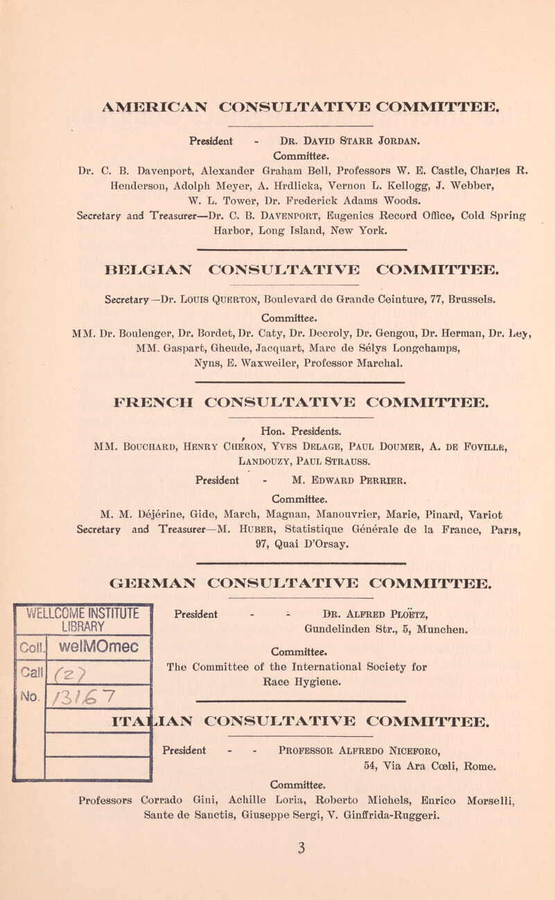 AMERICAN CONSULTATIVE COMMITTEE. President - Dr. David Starr Jordan. Committee. Dr. C. B. Davenport, Alexander Graham Bell, Professors W. B. Castle, Charles R. Henderson, Adolph Meyer, A, Hrdlioka, Vernon L. Kellogg, J. Webber, W. L. Tower, Dr. Frederick Adams Woods. Secretary and Treasurer—Dr. C. B. Davenport, Eugenics Record Office, Cold Spring Harbor, Long Island, New York. BELGIAN CONSULTATIVE COMMITTEE. Secretary—Dr. Louis Querton, Boulevard de Grande Ceinture, 77, Brussels. Committee. MM. Dr. Boulenger, Dr. Bordet, Dr. Caty, Dr. Decroly, Dr. Gengou, Dr. Herman, Dr. MM. Gaspart, Gheude, Jacquart, Marc de Sélys Longchamps, Nyns, E. Waxweiler, Professor Marchai. FRENCH CONSULTATIVE COMMITTEE. Hon. Presidents. P MM. Bouchard, Henry Cheron, Yves Dblage, Paul Doumer, A. de Fovillè, Landouzy, Paul Strauss. President - M. edward Perrier. Committee. M. M. Déjérine, Gide, March, Magnan, Manouvrier, Marie, Pinard, Variot Secretary and Treasurer—M. huber, Statistique Générale de la France, Pans, 97, Quai D'Orsay. GERMAN CONSULTATIVE COMMITTEE. President - - Dr. Alfred PloÊtz, Gundelinden Str., 5, München. Committee. The Committee of the International Society for Race Hygiene. IAN CONSULTATIVE COMMITTEE. President - - professor Alfredo Niceforo, 54, Via Ara Cœli, Rome. Committee. Professors Corrado Gini, Achille Loria, Roberto Michels, Enrico Morselli, Sante de Sanctis, Giuseppe Sergi, V. Ginffrida-Ruggeri. 3