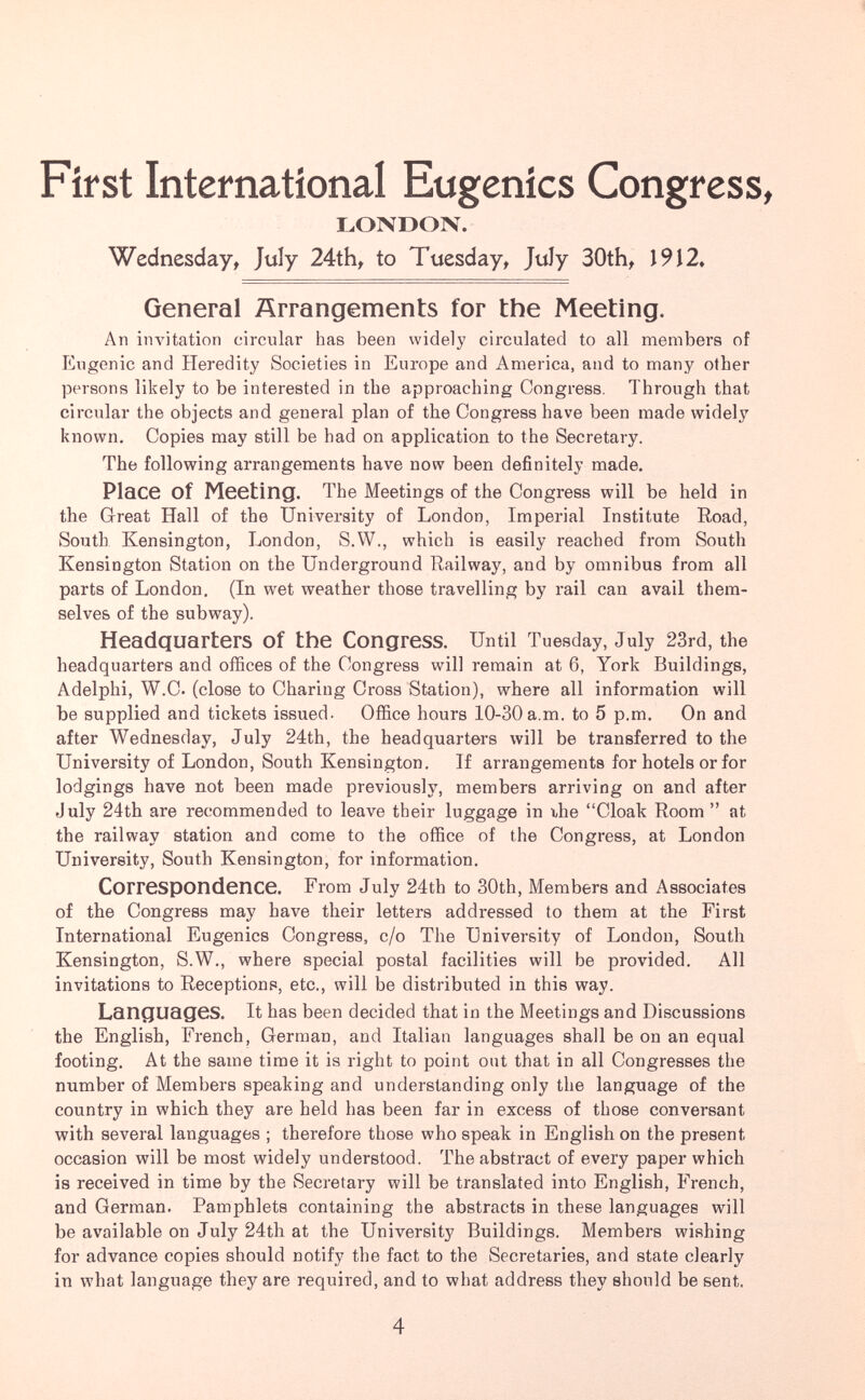 First International Eugenics Congress, LONDON. Wednesday, July 24th, to Tuesday, July 30th, 1912, General Arrangements for the Meeting. An iinntation circular has been widely circulated to all members of Eugenic and Heredity Societies in Europe and America, and to many other persons likely to be interested in the approaching Congress. Through that circular the objects and general plan of the Congress have been made widely known. Copies may still be had on application to the Secretary. The following arrangements have now been definitely made. Place of Meeting. The Meetings of the Congress will be held in the Great Hall of the University of London, Imperial Institute Road, South Kensington, London, S.W., which is easily reached from South Kensington Station on the Underground Railway, and by omnibus from all parts of London. (In wet weather those travelling by rail can avail them¬ selves of the subway). Headquarters of the Congress. Until Tuesday, July 23rd, the headquarters and ofSces of the Congress will remain at 6, York Buildings, Adelphi, W.C. (close to Charing Cross Station), where all information will be supplied and tickets issued. Office hours 10-30a.m. to 5 p.m. On and after Wednesday, July 24th, the headquarters will be transferred to the University of London, South Kensington. If arrangements for hotels or for lodgings have not been made previously, members arriving on and after July 24th are recommended to leave their luggage in the Cloak Room  at the railway station and come to the office of the Congress, at London University, South Kensington, for information. Correspondence. From July 24th to 30th, Members and Associates of the Congress may have their letters addressed to them at the First International Eugenics Congress, c/o The University of London, South Kensington, S.W., where special postal facilities will be provided. All invitations to Receptions, etc., will be distributed in this way. Languages. It has been decided that in the Meetings and Discussions the English, French, German, and Italian languages shall be on an equal footing. At the same time it is right to point out that in all Congresses the number of Members speaking and understanding only the language of the country in which they are held has been far in excess of those conversant with several languages ; therefore those who speak in English on the present occasion will be most widely understood. The abstract of every paper which is received in time by the Secretary will be translated into English, French, and German. Pamphlets containing the abstracts in these languages will be available on July 24th at the University Buildings. Members wishing for advance copies should notify the fact to the Secretaries, and state clearly in what language they are required, and to what address they should be sent. 4