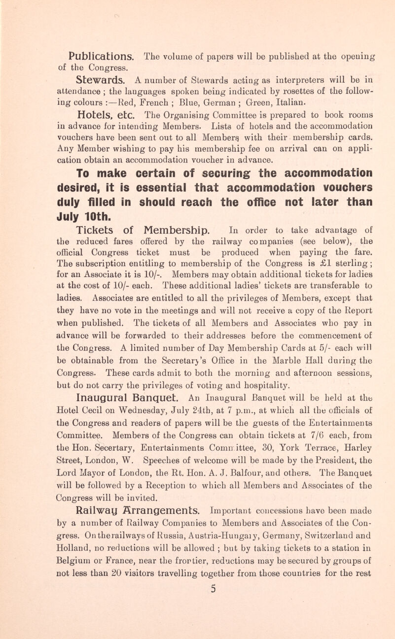 Publications. Tlie volume of papers will be published at the opeuing of the Congress. Stewards. A number of Stewards acting as interpreters will be in attendance ; the languages spoken being indicated by rosettes of the follow¬ ing colours Red, French ; Blue, German ; Green, Italian. Hotels, etc. The Organising Committee is prepared to book rooms in advance for intending Members. Lists of hotels and the accommodation vouchers have been sent out to all Hemberg with their membership cards. Any Member wishing to pay his membership fee on arrival can on appli¬ cation obtain an accommodation voucher in advance. To make certain of securing the accommodation desired, it is essential that accommodation vouchers duly filled in should reach the office not later than July 10th. Tickets of Membership. In order to take advantage of the reduced fares offered by the railway companies (see below), the official Congress ticket must be produced when paying the fare. The subscription entitling to membership of the Congress is £1 sterling ; for an Associate it is 10/-. Members may obtain additional tickets for ladies at the cost of 10/- each. These additional ladies' tickets are transferable to ladies. Associates are entitled to all the privileges of Members, except that they have no vote in the meetings and will not receive a copy of the Report when published. The tickets of all Members and Associates who pay in advance will be forwarded to their addresses before the commencement of the Congress. A limited number of Day Membership Cards at 5/- each will be obtainable from the Secretary's Office in the Marble Hall during the Congi'ess. These cards admit to both the morning and afternoon sessions, but do not carry the privileges of voting and hospitality. Inaugural Banquet. An Inaugural Banquet will be held at the Hotel Cecil on Wednesday, July 24th, at 7 p.m., at which all the officials of the Congress and readers of papers will be the guests of the Entertainments Committee. Members of the Congress can obtain tickets at 7/6 each, from the Hon. Secertary, Entertainments Comixittee, 30, York Terrace, Harley Street, London, W. Speeches of welcome will be made by the President, the Lord Mayor of London, the Rt. Hon. A. J. Balfour, and others. The Banquet will be followed by a Reception to which all Members and Associates of the Congress will be invited. Railway Arrangements. Important concessions have been made by a number of Railway Companies to Members and Associates of the Con¬ gress. Ontherailways of Russia, Austria-Hungaiy, Germany, Switzerland and Holland, no reductions will be allowed ; but by taking tickets to a station in Belgium or France, near the frontier, reductions may be secured by groups of not less than 20 visitors travelling together from those countries for the rest 5