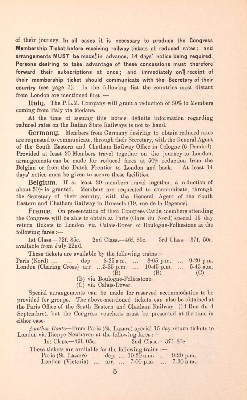 of their journey. In all cases it is necessary to produce the Congress Membership Ticket before receiving railway tickets at reduced rates ; and arrangements MUST be made] in advance, 14 days' notice being required. Persons desiring to take advantage of these concessions must therefore forward their subscriptions at once ; and immediately onf receipt of their membership ticket should communicate with t-he Secretary of their country (see page 3). In the following list the countries most distant from London are mentioned first :— Italy. The P.L.M. Company will grant a reduction of 50^» to Members coming from Italy via Modane. At the time of issuing this notice definite information regarding reduced rates on the Italian State Railways is not to hand. Germany. Members from Germany desiring to obtain reduced rates are requested to communicate, through their Secretary, with the General Agent of the South Eastern and Chatham Railway Office in Cologne (6 Domhof). Provided at least 20 Members travel together on the journey to London, arrangements can be made for reduced fares at 50% reduction from the Belgian or from the Dutch Frontier to London and back. At least 14 days' notice must be given to secure these facilities. Belgium. If at least 20 members travel together, a reduction of about 50% is granted. Members are requested to communicate, through the Secretary of their country, with the General Agent of the South Eastern and Chatham Railway in Brussels (19, rue de la Regence). France. On presentation of their Congress Cards, members attending the Congress will be able to obtain at Paris (Gare du Nord) special 15 day return tickets to London via Calais-Dover or Boulogne-Folkestone at the following fares :— 1st Class.—72f. 85c. 2nd Class.—46f. 85c. 3rd Class.—37f. 50c. available from July 22nd. These tickets are available by the following trains :— Paris (Nord) dep. 8-25a.ra. ... 3-05 p.m. ... 9-20 p.m. London (Charing Cross) arr ...3-25 p.m. ... 10-45 p.m. ... 5-43 a.m. (B) (B) (C) (B) via Boulogne-Folkestone. (C) via Calais-Dover. Special arrangements can be made for reserved accommodation to be provided for groups. The above-mentioned tickets can also be obtained at the Paris Office of the South Eastern and Chatbam Railway (14 Rue du 4 Septembre), but the Congress vouchers must be presented at the time in either case. Another Route—From Paris (St. Lazare) special 15 day return tickets to London via Dieppe-Newhaven at the following fares :— 1st Class.—49f. 05c. 2nd Class.—37f. 80c. These tickets are available for the following trains ;■— Paris (St. Lazare) ... dep. ... 10-20 a.m. ... 9-20 p.m. London (Victoria) arr. ... 7-00 p.m. ... 7-30 a.m. 6