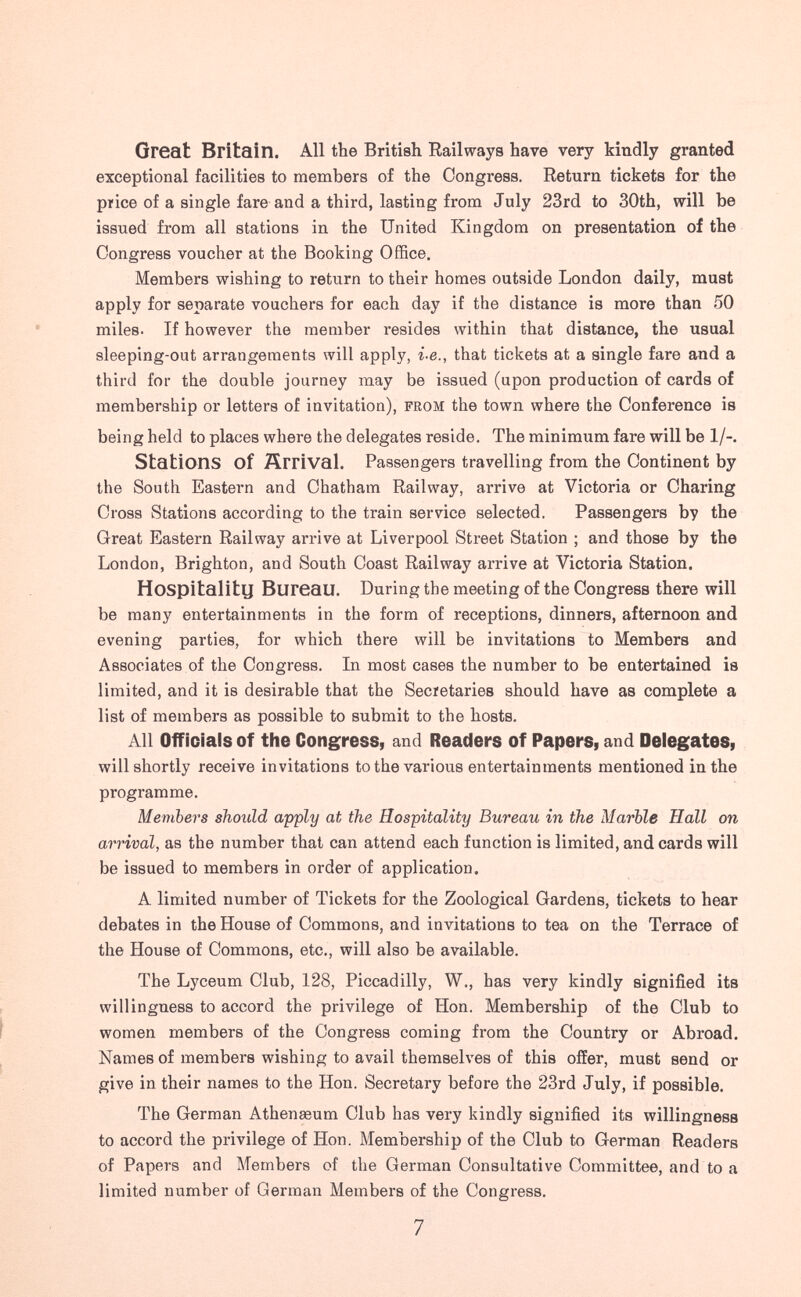 Great Britain. All the British Railways have very kindly granted exceptional facilities to members of the Congress. Return tickets for the price of a single fare and a third, lasting from July 23rd to 30th, will be issued from all stations in the United Kingdom on presentation of the Congress voucher at the Booking Office. Members wishing to return to their homes outside London daily, must apply for separate vouchers for each day if the distance is more than 50 miles. If however the member resides within that distance, the usual sleeping-out arrangements will apply, i.e., that tickets at a single fare and a third for the double journey may be issued (upon production of cards of membership or letters of invitation), from the town where the Conference is being held to places where the delegates reside. The minimum fare will be 1/-. Stations of Ärrival. Passengers travelling from the Continent by the South Eastern and Chatham Railway, arrive at Victoria or Charing Cross Stations according to the train service selected. Passengers by the Great Eastern Railway arrive at Liverpool Street Station ; and those by the London, Brighton, and South Coast Railway arrive at Victoria Station. Hospitality Bureau. During the meeting of the Congress there will be many entertainments in the form of receptions, dinners, afternoon and evening parties, for which there will be invitations to Members and Associates of the Congress. In most cases the number to be entertained is limited, and it is desirable that the Secretaries should have as complete a list of members as possible to submit to the hosts. All Officials of the Congress, and Readers of Papers, and Delegates, will shortly receive invitations to the various entertainments mentioned in the programme. Members should apply at the Hospitality Bureau in the Marble Hall on arrival, as the number that can attend each function is limited, and cards will be issued to members in order of application. A limited number of Tickets for the Zoological Gardens, tickets to hear debates in the House of Commons, and invitations to tea on the Terrace of the House of Commons, etc., will also be available. The Lyceum Club, 128, Piccadilly, W., has very kindly signified its willingness to accord the privilege of Hon. Membership of the Club to women members of the Congress coming from the Country or Abroad. Names of members wishing to avail themselves of this offer, must send or give in their names to the Hon. Secretary before the 23rd July, if possible. The German Athenaeum Club has very kindly signified its willingness to accord the privilege of Hon. Membership of the Club to German Readers of Papers and Members of the German Consultative Committee, and to a limited number of German Members of the Congress,