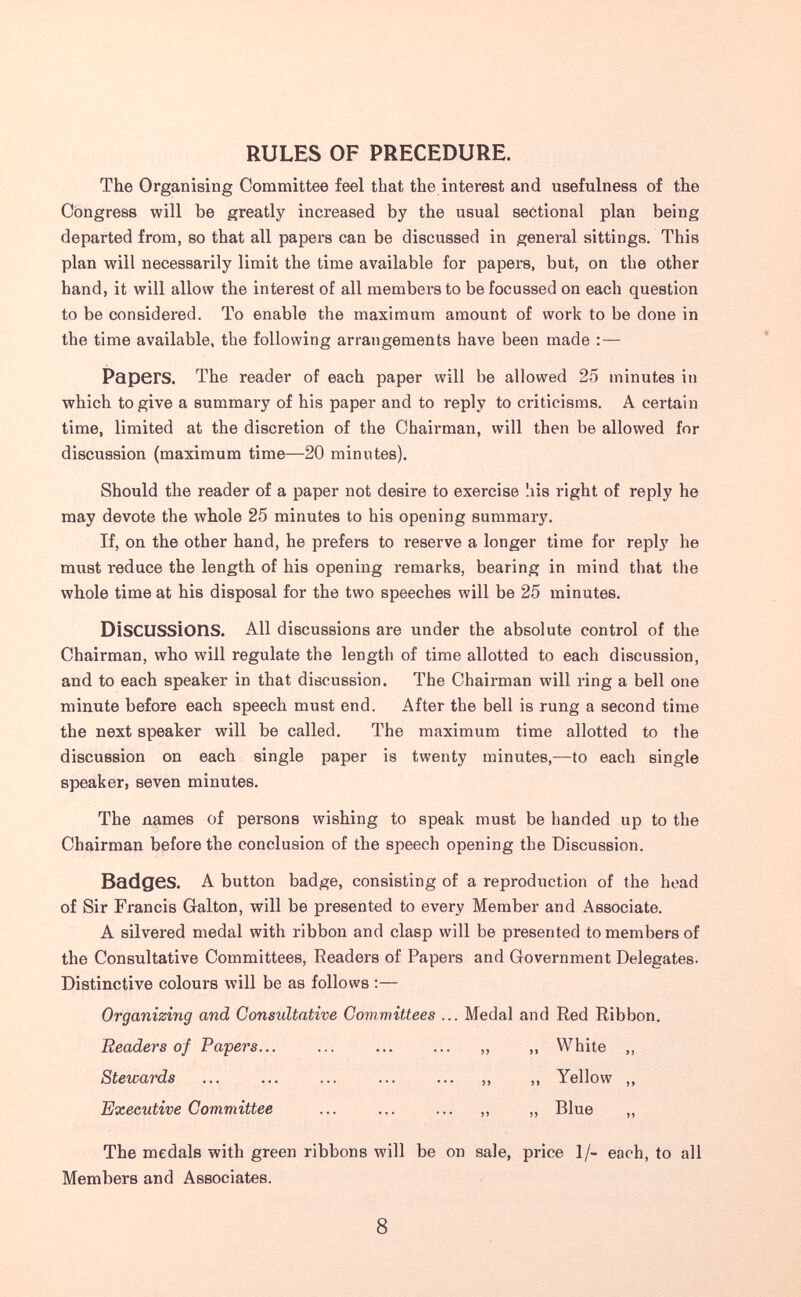 RULES OF PRECEDURE. The Organising Committee feel that the interest and usefulness of the Congress will be greatly increased by the usual sectional plan being departed from, so that all papers can be discussed in general sittings. This plan will necessarily limit the time available for papers, but, on the other hand, it will allow the interest of all members to be focussed on each question to be considered. To enable the maximum amount of work to be done in the time available, the following arrangements have been made : — Papers. The reader of each paper will be allowed 25 minutes in which to give a summary of his paper and to reply to criticisms. A certain time, limited at the discretion of the Chairman, will then be allowed for discussion (maximum time—20 minutes). Should the reader of a paper not desire to exercise his right of reply he may devote the whole 25 minutes to his opening summary. If, on the other hand, he prefers to reserve a longer time for reply he must reduce the length of his opening remarks, bearing in mind that the whole time at his disposal for the two speeches will be 25 minutes. Discussions. All discussions are under the absolute control of the Chairman, who will regulate the length of time allotted to each discussion, and to each speaker in that discussion. The Chairman will ring a bell one minute before each speech must end. After the bell is rung a second time the next speaker will be called. The maximum time allotted to the discussion on each single paper is twenty minutes,—to each single speaker, seven minutes. The names of persons wishing to speak must be handed up to the Chairman before the conclusion of the speech opening the Discussion. Badges. A button badge, consisting of a reproduction of the head of Sir Francis Galton, will be presented to every Member and Associate. A silvered medal with ribbon and clasp will be presented to members of the Consultative Committees, Readers of Papers and Government Delegates. Distinctive colours will be as follows :— Organizing and Consultative Committees ... Medal and Red Ribbon. Readers of Papers... ... „ „ White „ Stewards ... ... ... ... ... „ ,, Yellow ,, Executive Committee ... ... ... ,, „ Blue „ The medals with green ribbons will be on sale, price 1/- each, to all Members and Associates. 8