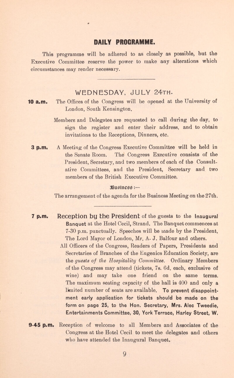 DAILY PROGRAMME. This programme will be adhered to as closely as possible, but the Executive Committee reserve the power to make any alterations which circumstances may render necessary. WEDNESDAY, JULY 24th. 10 ailKl. The Offices of the Congress will be opened at the University of London, South Kensington. Members and Delegates are requested to call during the day, to sign the register and enter their address, and to obtain invitations to the Receptions, Dinners, etc. 3 p.nii A Meeting of the Congress Executive Committee will be held in the Senate Room. The Congress Executive consists of the President, Secretary, and two members of each of the Consult¬ ative Committees, and the President, Secretary and two members of the British Executive Committee. aSueinese The arrangement of the agenda for the Business Meeting on the 27th. 7 p.m. Reception bu the President of the guests to the Inaugural Banquet at the Hotel Cecil, Strand. The Banquet commences at 7-30 p.m. punctually. Speeches will be made by the President, The Lord Mayor of London, Mr. A. J. Balfour and others. All Officers of the Congress, Readers of Papers, Presidents and Secretaries of Branches of the Eugenics Education Society, are the guests of the Hospitality Committee. Ordinary Members of the Congress may attend (tickets, 7s. 6d. each, exclusive of wine) and may take one friend on the same terms. The maximum seating capacity of the hall is 400 and only a limited number of seats are available. To prevent disappoint¬ ment early application for tickets should be made on the form on page 25, to the Hon. Secretary, Mrs. Alec Tweedie, Entertainments Committee, 30, York Terrace, Harley Street, W. 9-45 p.m. Reception of welcome to all Members and Associates of the Congress at the Hotel Cecil to meet the delegates and others who have attended the Inaugural Banquet. 9
