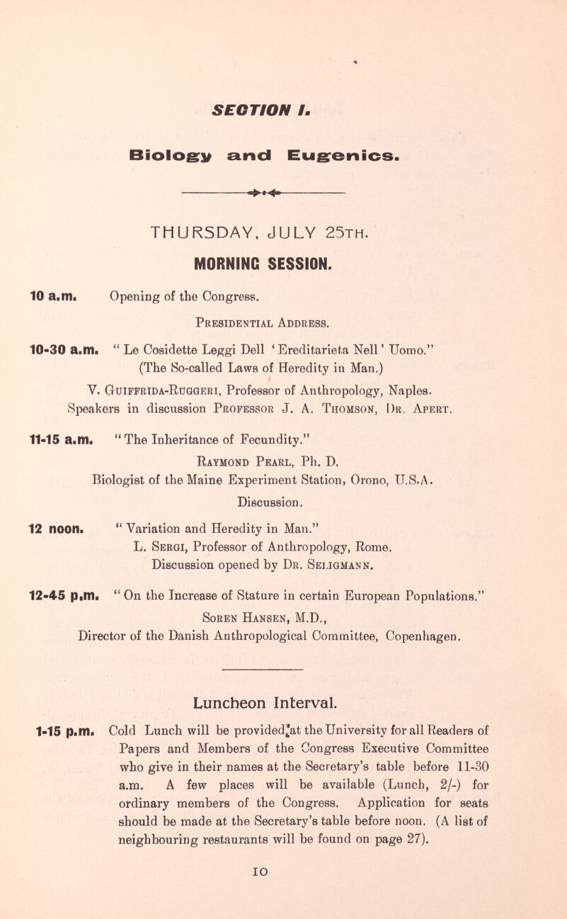 SECTION h Biolosy and Eusenics. THURSDAY, JULY 25TH. MORNING SESSION. 10 a.nil Opening of the Congress. Presidential Address. 10-30 а^Шш Le Cosidette Leggi Dell ' Ereditarietà Nell ' Uomo. (The So-called Laws of Heredity in Man.) V. Gtüiffbida-Rüqgeri, Professor of Anthropology, Naples. Speakers in discussion Professor J. A. Thomson, Dr. Apert. 11-15 aitila The Inheritance of Fecundity. Raymond Pearl, Ph. D. Biologist of the Maine Experiment Station, Orono, U.S.A. Discussion. 12 noon« Variation and Heredity in Man. L. Sergi, Professor of Anthropology, Rome. Discussion opened by Dr. Sei.igmann. 12-45 Р|П1а On the Increase of Stature in certain European Populations. Soben Hansen, M.D., Director of the Danish Anthropological Committee, Copenhagen. Luncheon Interval. 1-15 Pitfli Cold Lunch will be provided'at the University for all Readers of Papers and Members of the Congress Executive Committee who give in their names at the Secretary's table before 11-30 a.m. A few places will be available (Lunch, 2/-) for ordinary members of the Congress. Application for seats should be made at the Secretary's table before noon. (A list of neighbouring restaurants will be found on page 27). IO