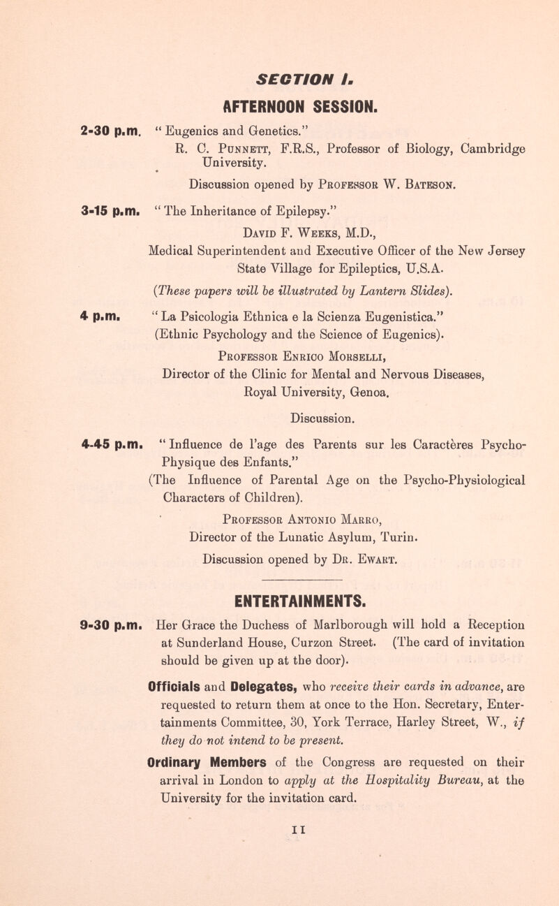 SECTION /. AFTERNOON SESSION. 2-30 Pilli. Eugenics and Genetics. R. C. PuNNETT, F.R.S., Professor of Biology, Cambridge University. Discussion opened by Professor W. Bateson. The Inheritance of Epilepsy. David F. Weeks, M.D., Medical Superintendent and Executive Officer of the New Jersey State Village for Epileptics, U.S.A. {These papers will be illustrated by Lantern Slides). La Psicologia Ethnica e la Scienza Eugenistica. (Ethnic Psychology and the Science of Eugenics). Professor Enrico Morselli, Director of the Clinic for Mental and Nervous Diseases, Royal University, Genoa. Discussion. 4-45 Pi m ■ Influence de l'âge des Parents sur les Caractères Psycho- Physique des Enfants. (The Influence of Parental Age on the Psycho-Physiological Characters of Children). Professor Antonio Maero, Director of the Lunatic Asylum, Turin. Discussion opened by Dr. Ewart, ENTERTAINMENTS. 9-30 p.m. Her Grace the Duchess of Marlborough will hold a Reception at Sunderland House, Curzon Street. (The card of invitation should be given up at the door). Officials and Delegatesi who receive their cards in advance, are requested to return them at once to the Hon. Secretary, Enter¬ tainments Committee, 30, York Terrace, Harley Street, W., if they do not intend to be present. Ordinary Members of the Congress are requested on their arrival in London to apply at the Hospitality Bureau, at the University for the invitation card. 3-15 p.m. 4 p.m. II