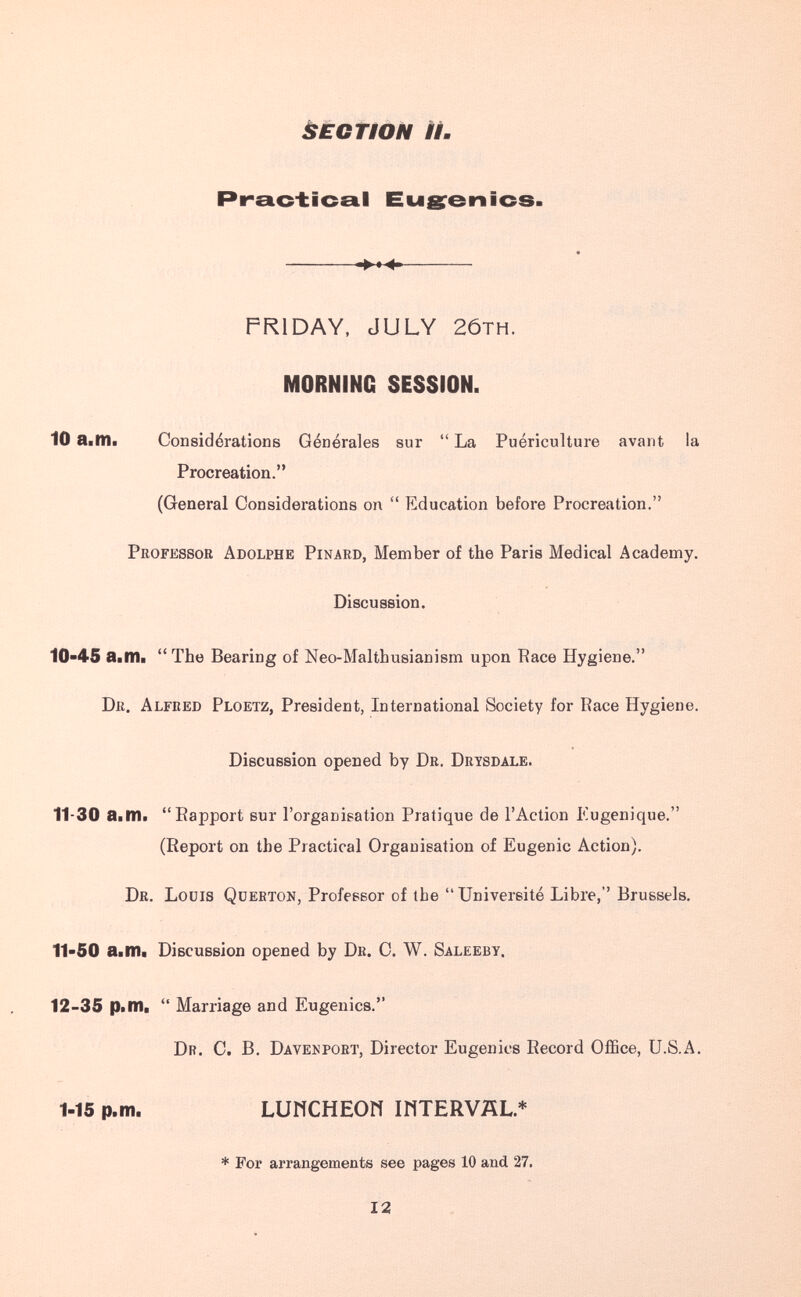 ÈÈGtiÒN II. Practical Eugrenics. -►м- — FRIDAY, JULY 2ÓTH. MORNING SESSION. 10 a.m. Considérations Générales sur La Puériculture avant la Procreation. (General Considerations on Education before Procreation. Professor Adolphe Pinard, Member of the Paris Medical Academy. Discussion. 10-45 a.m. The Bearing of Neo-Malthusianism upon Race Hygiene. Dr. Alfred Ploetz, President, International Society for Race Hygiene. Discussion opened by Dr. Drysdale. 11-30 a.m. Rapport sur l'organisation Pratique de l'Action Kugenique. (Report on the Practical Organisation of Eugenic Action). Dr. Louis Querton, Professor of the Université Libre, Brussels. 11-50 a.m. Discussion opened by Dr. C. W. Saleeby. 12-35 p.m. Marriage and Eugenics. Dr. C. B. Davekport, Director Eugenics Record Office, U.S.A. 1-15 p.m. LUWCHEOfl IHTERVÄL* * For arrangements see pages 10 and 27. 12