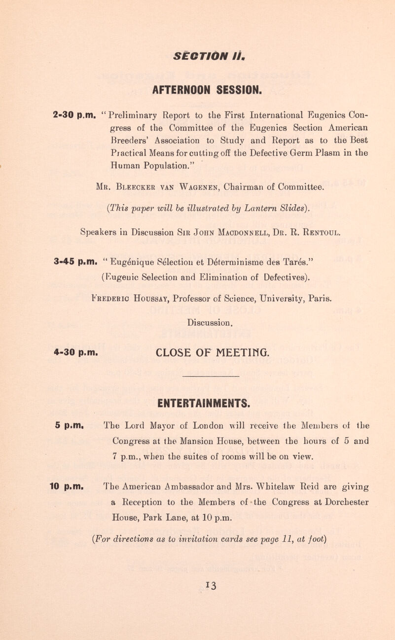 SECTION И, AFTERNOON SESSION. 2-30 p.m. Preliminary Report to the First International Eugenics Con¬ gress of the Committee of the Eugenics Section American Breeders' Association to Study and Report as to the Best Practical Means for cutting off the Defective Germ Plasm in the > Human Population. Mr. Bleecker van Wagenen, Chairman of Committee. {This paper will be illustrated by Lantern Slides). Speakers in Discussion Sir John Maodonnell, Dr. R. Rentoul. 3-45 p.nii Eugénique Sélection et Déterminisme des Tarés. (Eugenic Selection and Elimination of Defectives). Frederic Houssay, Professor of Science, University, Paris. Discussion, 4-30 p.m. CLOSE OF МЕЕТШО. ENTERTAINMENTS. 5 p.mt The Lord Major of London will receive the Members oí the Congress at the Mansion House, between the hours of 5 and 7 p.m., when the suites of rooms will be on view. 10 p.m. The American Ambassador and Mrs. Whitelaw Reid are giving a Reception to the Members of »the Congress at Dorchester House, Park Lane, at 10 p.m. (For directions as to invitation cards see page 11, at foot) 13