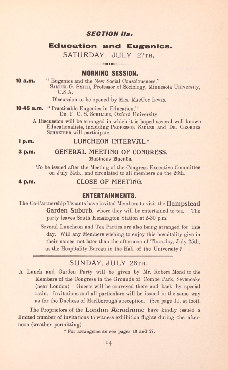 SEOTtON Наш Ес1ыс£1.±1оп and Eugrei^ics- SATURDAY, JULY 27TH. I MORNING SESSION. 10 a«II1i Eugenics and the New Social Consciousness.'' Samuel G. Smith, Professor of Sociology, Minnesota University, U.S.A. Discussion to be opened by Mrs. MaoCot Irwin, 10-45 ailTIi Practicable Eugenics in Education. Dr. F. C. S. Schiller, Oxford University. A Discussion will be arranged in which it is hoped several well-known Educationalists, including Professor Sadler and Dr. Georges Schreiber will participate. 1 p.m. ШИСНЕОИ mTERVÄL.* 3 p.m. GENERÄL MEETING OF CONGRESS. aSußinesö agenöa. To be issued after the Meeting of the Congress Executive Committee on July 24tb., and circulated to all members on the 26th. ♦ p.m. CLOSE OF MEETING. ENTERTAINMENTS. The Co-Partnership Tenants have invited Members to visit the Hampstead Garden Suburb, where they will be entertained to tea. The party leaves South Kensington Station at 2-30 p.m. Several Luncheon and Tea Parties are also being arranged for this day. Will any Members wishing to enjoy this hospitality give in their names not later than the afternoon of Thursday, July 25tb, at the Hospitality Bureau in the Hall of the University ? SUNDAY, JULY 28th. A Lunch and Garden Party will be given by Mr. Robert Mond to the Members of the Congress in the Grounds oí Combe Park, Sevenoaks (near London) Guests will be conveyed there and back by special train. Invitations and all particulars will be issued in the same way as for the Duchess of Marlborough's reception. (See page 11, at foot). The Proprietors of the London Äerodrome have kindly issued a limited number of invitations to witness exhibition flights during the after¬ noon (weather permitting). * For arrangements see pages 10 and 27. Ч