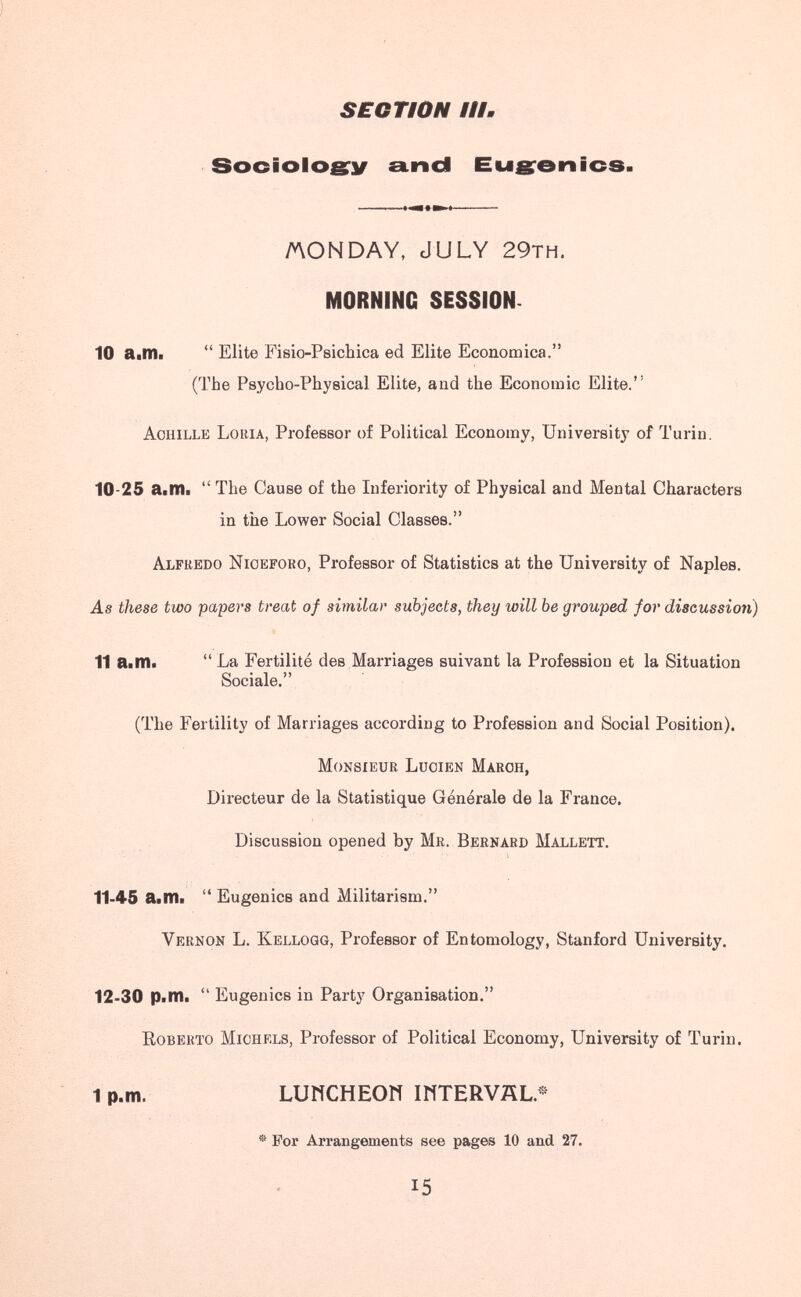 SECTION #1#. Sociologrií aincl Euerenics. AON DAY, JULY 29th. MORNING SESSION. 10 aitili Elite Fisio-Psichica ed Elite Economica. (The Psycho-Physical Elite, and the Economic Elite. Achille Loria, Professor of Political Economy, University of Turin. 10-25 aitili The Cause of the Inferiority of Physical and Mental Characters in the Lower Social Classes. Alfredo Nioeforo, Professor of Statistics at the University of Naples. As these two papers treat of similar subjects, they will be grouped for discussion) 11 aitili La Fertilité des Marriages suivant la Profession et la Situation Sociale. (The Fertility of Marriages according to Profession and Social Position). Monsieur Lucien March, Directeur de la Statistique Générale de la France. Discussion opened by Mr. Bernard Mallett. 11-45 aitili Eugenics and Militarism. Vernon L. Kellogg, Professor of Entomology, Stanford University. 12-30 PitHi Eugenics in Party Organisation. Roberto Michels, Professor of Political Economy, University of Turin. 1p.m. LUNCHEON INTERVÄt.« ® For Arrangements see pages 10 and 27. 15