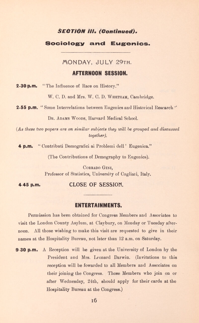 ÈECTIÒN ///. (Continued). Sociologrií and Eugrenics /AONDAY, JULY 29тн. AFTERNOON SESSION. 2-30p.nii The Influence of Race on History. W, C. D. and Mrs. W. 0. D. Whetham, Cambridge. 2-55 р^т. Some Interrelations between Eugenics and Historical Research.'' Dr. Adams Woods, Harvard Medical School. (As these two papers are on similar subjects they will he grouped and discussed together). 4 P>llb Contributi Demografici ai Problemi dell ' Eugenica. (The Contributions of Demography to Eugenics). Corrado Gini, Professor of Statistics, University of Cagliali, Italy. 4 45 p.m. CLOSE OF SESSIOW. ENTERTAINMENTS. Permission has been obtained for Congress Members and Associates to visit the London County Asylum, at Claybury, on Monday or Tuesday after¬ noon. All those wishing to make this visit are requested to give in their names at the Hospitality Bureau, not later than 12 a.m. on Saturday. 9-30 p.m. A Reception vigili be given at the University of London by the President and Mrs. Leonard Darwin. (Invitations to this reception vpill be fowarded to all Members and Associates on their joining the Congress. Those Members who join on or after Wednesday, 24th, should apply for their cards at the Hospitality Bureau at the Congress.) I6