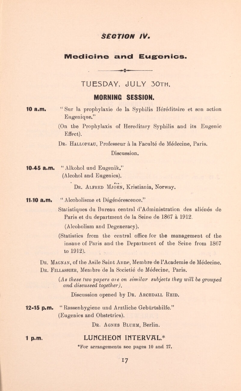àÊGfiON IVш MecJicine a.ncl Eu grò nies. TUESDAY, JULY ЗОтн. MORNING SESSION. 10 a.m. Sur la prophylaxie de la Syphilis Héréditaire et son action Eligen i que. (On the Prophylaxis of Hereditary Syphilis and its Eugenic Effect). Dr. Hallopeau, Professeur à la Faculté de Médecine, Paris. Discussion. 10-45 a.m. Alkohol und Eugenik. (Alcohol and Eugenics). ' r«« I ^ Dr. Alfred Mjoen, Kristiania, Norway. 11-10 a.m. Alcoholisme et Dégénérescence. Statistiques du Bureau central d'Administration des aliénés de Paris et du department de la Seine de 1867 à 1912, (Alcoholism and Degeneracy). (Statistics from the central office for the management of the insane of Paris and the Department of the Seine from 1867 to 1912). Dr. Magnan, of the Asile Saint Anne, Membre de I'Academie de Médecine. Dr. Fillassier, Membre de la Societié de Médecine, Paris. {As these two papers ate on similar subjects Ihey will be grouped and discussed together). Discussion opened by Db. Archdall Reid. 12-15 p.m. Rassenhygiene und Arztliche Gebürtsbilfe. (Eugenics and Obstetrics). Dr. Agnes Bluhm, Berlin. 1 p.m. LUNCHEON mTERVÄL.* *For arrangements see pages 10 and 27. 17