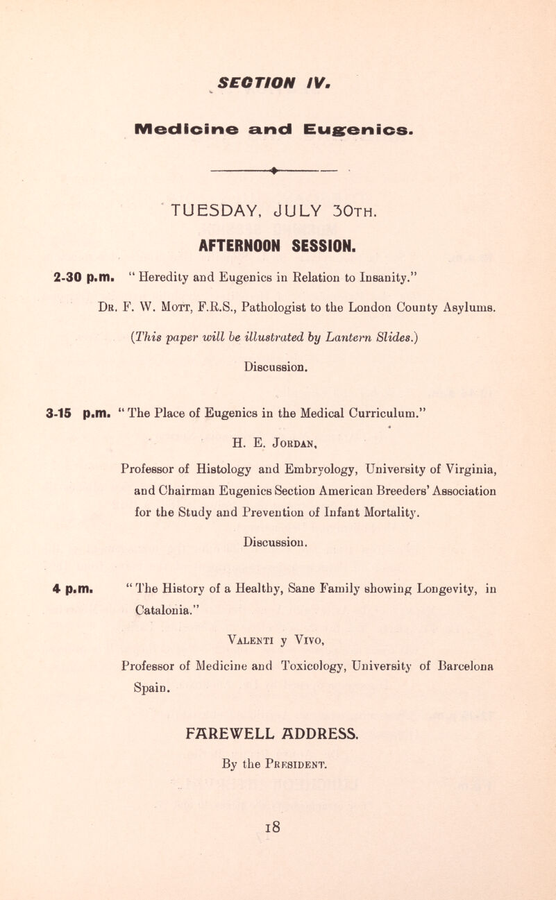 SECTION IV. Medicine einci Eugrenics. ' TUESDAY, JULY ЗОтн. AFTERNOON SESSION. 2-30 p.m. Heredity and Eugenics in Relation to Insanity. Dr. F. W. Mott, F.R.S., Pathologist to the London County Asylums. (J'his paper will be illustrated by Lantern Slides.) Discussion. 3-15 p.m« The Place of Eugenics in the Medical Curriculum. « H. E. Jordan, Professor of Histology and Embryology, University of Virginia, and Chairman Eugenics Section American Breeders' Association for the Study and Prevention of Infant Mortality. Discussion. 4 Piin. The History of a Healthy, Sane Family showing Longevity, in Catalonia. Valenti у Vivo, Professor of Medicine and Toxicology, University of Barcelona Spain. FAREWELL ADDRESS. By the President. l8