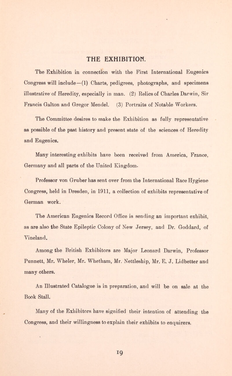 THE EXHIBITIOW. The Exhibition in connection with the First International Eugenics Congress will include—(1) Charts, pedigrees, photographs, and specimens illastrative of Heredity, especially in man. (2) Relics of Charles Darwin, Sir Francis Galton and Gregor Mendel. (3) Portraits of Notable Workers. The Committee desires to make the Exhibition as fully representative as possible of the past history and present state of the sciences of Heredity and Eugenics. Many interesting exhibits have been received from America, France, Germany and all parts of the United Kingdom. Professor von Gruber has sent over from the International Race Hygiene Congress, held in Dresden, in 1911, a collection of exhibits representative of German work. The American Eugenics Record Office is sending an important exhibit, as are also the State Epileptic Colony of New Jersey, and Dr. Goddard, of Vineland. Among the British Exhibitors are Major Leonard Darwin, Professor Punnett, Mr. Wheler, Mr. Whetham, Mr. Nettleship, Mr. E. J. Lidbetter and many others. An Illustrated Catalogue is in preparation, and will be on sale at the Book Stall. Many of the Exhibitors have signified their intention of attending the Congress, and their willingness to explain their exhibits to enquirers. 19