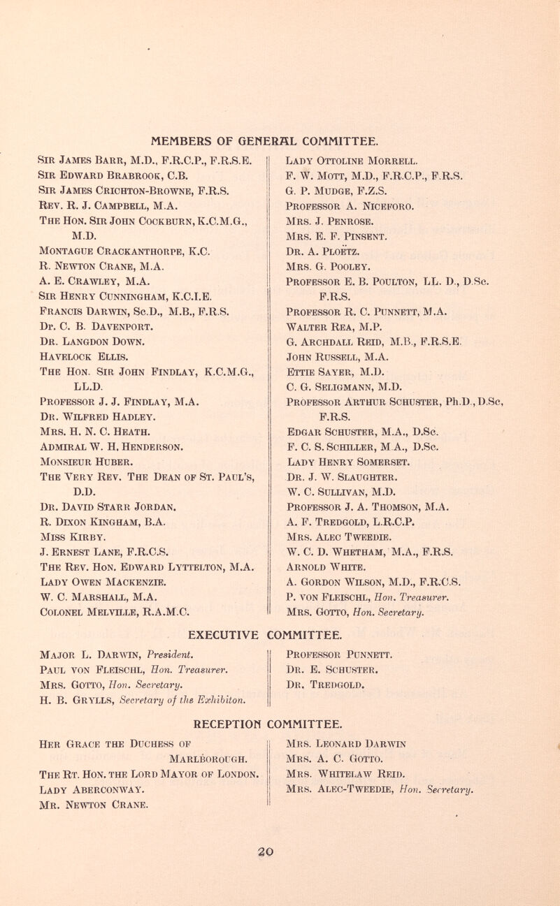 MEMBERS OF GENERHL COMMITTEE. Sir James Barr, M.D., F.R.O.P., F.R.S.E. Sir Edward Brabrook, C.B, Sir James Crichton-Brownb, F.R.S. Rev. R. J. Campbell, M.A. The Hon. Sir John Cookbürn, K.C.M.G., M.D. Montague Craokanthorpe, K.C. R. Newton Crane, M.A. A. B. Crawley, M.A. Sir Henry Cunningham, K.C.I.E. Francis Darwin, Sc.D., М.В., P.R.S. Dr. C. В. Davenport, Dr. Langdon Down. Havelock Ellis. The Hon. Sir John Findlay, K.C.M.G., LL.D. Professor J. J. Findlay, M.A. Dr. Wilfred Hadley. Mrs. H. N. C. Heath. Admiral W. H. Henderson. Monsieur Hüber, The Very Rev. The Dean of St. Paul's, D.D. Dr. David Starr Jordan. R. Dixon Ringham, В.А. Miss Kirby. J. Ernest Lane, F.R.C.S. The Rev. Hon. Edward Lyttelton, M.A. Lady Owen Mackenzie. W. C. Marshall, M,A. Colonel Melville, R.A.M.C. Lady Ottoline Morrell. F. W, MOTT, M.D., F.R.C.P., F.R.S. G. P. mudge, F.Z.S. Professor A. Niceforo. Mrs. J. Penrose. Mrs. E. F. Pinsent. Dr. a, Ploetz. Mrs. G. Pooley. Professor E, B. Poulton, LL. D., D.Se. F.R.S. Professor R. C. Pünnett, M.A. Walter Rea, M.P. G, Archdall Reíd, M.B., F.R.S.E. John Russell, M.A. Ettie Sayer, M.D. C. G. Seligmann, M.D. Professor Arthur Schuster, Ph.D., D.Se, F.R.S. Edgar Schuster, M.A., D.Sc. F. C. S. Schiller, M A., D.Sc. Lady Henry Somerset, Dr. J. ЛУ. Slaughter. W, C. Sullivan, M.D. Professor J. A. Thomson, M.A, A, F. Tredgold, L.R.C.P. Mrs. Alec Tweedie. W. C. D. Whetham, M.A., F.R.S. Arnold ЛУште. A. Gordon Wilson, M.D., F.R.C.S. P. von FleiSCHL, Eon. Treamrer. Mrs. Gotto, Hon. Secretary. EXECUTIVE COMMITTEE. Major L. Darwin, President. Paul von Flbischl, Bon. Treasurer. Mrs. Gotto, Hon. Secretary. Н. B. GRYLLS, Secretary of the Exhibiton. Professor Punnett. Dr. E. Schuster. Dr. Tredgold. RECEPTION COMMITTEE. Her Grace the Duchess op Marlborough. The Rt. Hon. the Lord Mayor of London. Lady Aberconway. Mr. Newton Crane. Mrs. Leonard Darwin Mrs, a. C. Gotto. Mrs. Whitblaw Reid. Mrs. Alec-Tweedie, Hon. Secretary. 20
