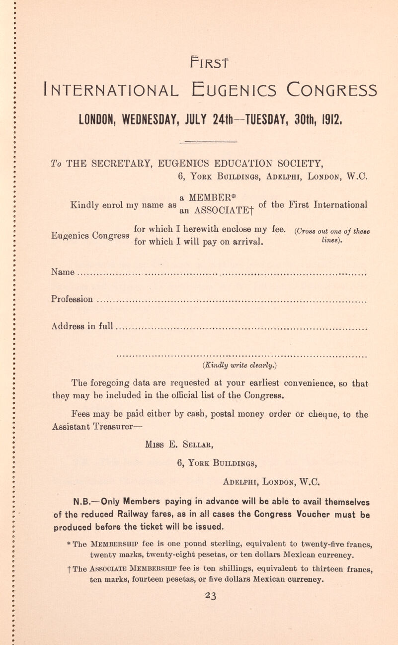 First International Eugenics Congress LONDON, WEDNESDAY, JULY 24th-'TUESDAY, 30tii, 1912. To THE SECRETARY, EUGENICS EDUCATION SOCIETY, 6, York Buildings, Adelphi, London, W.C. a MEMBER» , , r - , Kindly enrol my name as . л тт^х of the First International ^ an ASSOCIATE! . for which I herewith enclose my fee. (Cross out one of these Eugenics Uoneress . , . , т -n ■ i г \ for which I will pay on arrival. imes). Name Profession Address in full (Kindly wñte clearly.) The foregoing data are requested at your earliest convenience, so that they may be included in the official list of the Congress. Fees may be paid either by cash, postal money order or cheque, to the Assistant Treasurer— Miss E. Sellar, 6, York Buildings, Adelphi, London, W.C. N.B.—Only Members paying in advance will be able to avail themselves of the reduced Railway fares, as in all cases the Congress Voucher must be produced before the ticket will be issued. * The Membership fee is one pound sterUng, equivalent to twenty-five francs, twenty marks, twenty-eight pesetas, or ten dollars Mexican currency. t The Associate Membership fee is ten shillings, equivalent to thirteen francs, ten marks, fourteen pesetas, or five dollars Mexican currency. 23