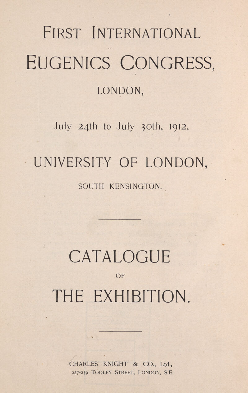 First International Eugenics congress, LONDON, July 24th to July 30th, 1912, UNIVERSITY OF LONDON, SOUTH KENSINGTON. CATALOGUE OF THE EXHIBITION. CHARLES KNIGHT & CO., Ltd., 227-2^9 TOOLEY STREET, LONDON, S.E.