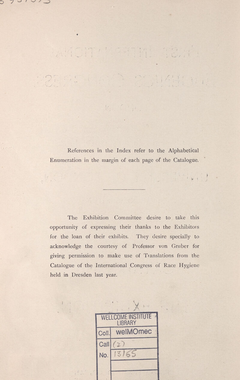 Í L t 1 1 Г У ! i i  ' ! ' '  t • i- I I '. . . ' 'i ^ J •■ ..¿•' t... ^ 1 i-Vìi Í References in the Index refer to the Alphabetical Enumeration in the margin of each page of the Catalogue. The Exhibition Committee desire to take this opportunity of expressing their thanks to the Exhibitors for the loan of their exhibits. They desire specially to acknowledge the courtesy of Professor von Gruber for giving permission to make use of Translations from the Catalogue of the International Congress of Race Hygiene held in Dresden last year. У • •