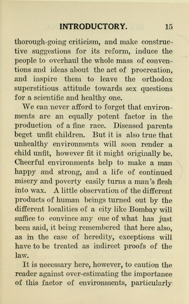 thorough-going criticism, and make construc tive suggestions for its reform, induce the people to overhaul the whole mass of conven tions and ideas about the act of procreation, and inspire them to leave the orthodox superstitious attitude towards sex questions for a scientific and healthy one. We can never afford to forget that environ ments are an equally potent factor in the production of a fine race. Diseased parents beget unfit children. But it is also true that unhealthy environments will soon render a child unfit, however fit it might originally be. Cheerful environments help to make a man happy and strong, and a life of continued misery and poverty easily turns a man's flesh into wax. A little observation of the different products of human beings turned out by the different localities of a city like Bombay will suffice lo convince any one of what has just been said, it being remembered that here also, as in the case of heredity, exceptions will have to be treated as indirect proofs of the law. It is necessary here, however, to caution the reader against over-estimating the importance of this factor of environments, particularly