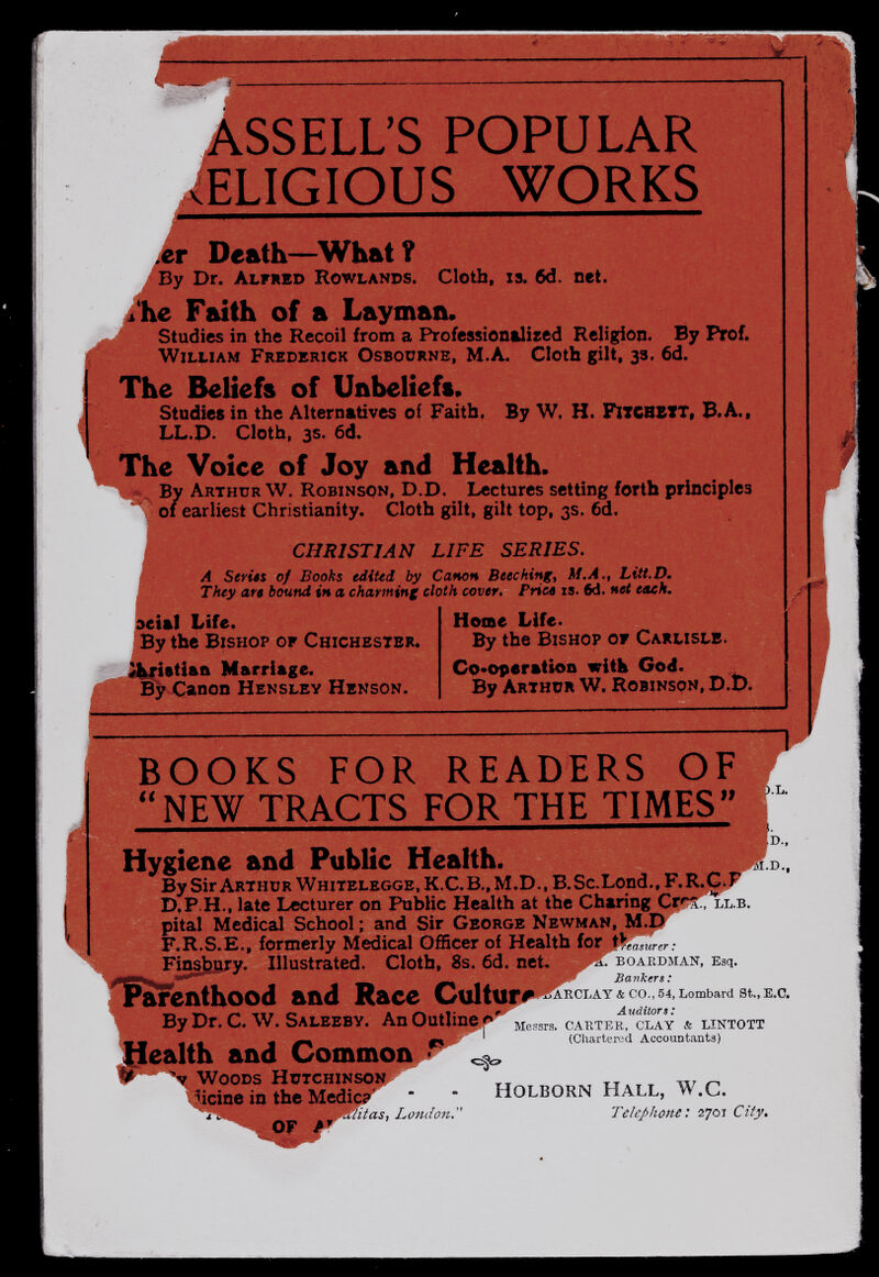 ; t 'S POPULAR RELIGIOUS WORKS I ßx Death—What ? By Dr. Alfred Rowlands. Cloth, is. 6d. net. -^'he Faith of a Layman. Studies in the Recoil from a Professionalised Religion. By Prof. William Frederick Osbourne, M.A. Cloth gilt, 33. 6d. The Beliefs of Unbeliefs. Studies in the Alternatives of Faith. By W. H. FlTCBBtT, В.Л., LL.D. Cloth, 3s. 6d. The Voice of Joy and Health. By Arthur W. Robinson, D.D. Lectures setting forth principles earliest Christianity. Cloth gilt, gilt top, 3s. 6d. CHRISTIAN LIFE SERIES, A Sériés of Books ediUd by Canon Beechingt M.A.t Litt.D, They aft bound in a charming cloth cover, Pricê is. 6d. net each. detal Life. By the Bishop of Chichester, _iatiaii Marriage. By Canon Hensley Henson. Home Life. By the Bishop of Carlisle. Cp^oparatiofi witk God. By Arthur W. Robinson, D.b. % BOOKS FOR READERS OF NEW TRACTS FOR THE TIMES ÍÍ Hygiene and Public Health. By Sir Arth и r Wh itelegge , к. C. B. , M. D ., B. Sc. Lond., F. R.jG .j D.P.H., late Lecturer on Public Health at the Charing Сгг^ГХьв. pital Medical School ; and Sir George Newman, M.D' F.R.S.E., formerly Medical Officer of Health for ;i Fln^Bry. Illustrated. Cloth, 8s. 6d. net f^enthood and Race Cultuir#' By Dr. C. W. Saleeby. An Outline p ,! reasurer : ra. BOARDMAN, Esq. -p»^ Bankers : o^AKCLAY & CO., 54, Lombard St., E.G. Auditors: Messrs. CAKTER, CLAY & LINTOTT (Chartered Accountants) JHealth and Common^'' \ Woods hütchinsoíí.r^ yicine in the Medic?*^ '  Holborn Hall, W.C. jy^T/itas, Londofi.'' Telephone: tTjox City, OF A* ~ F