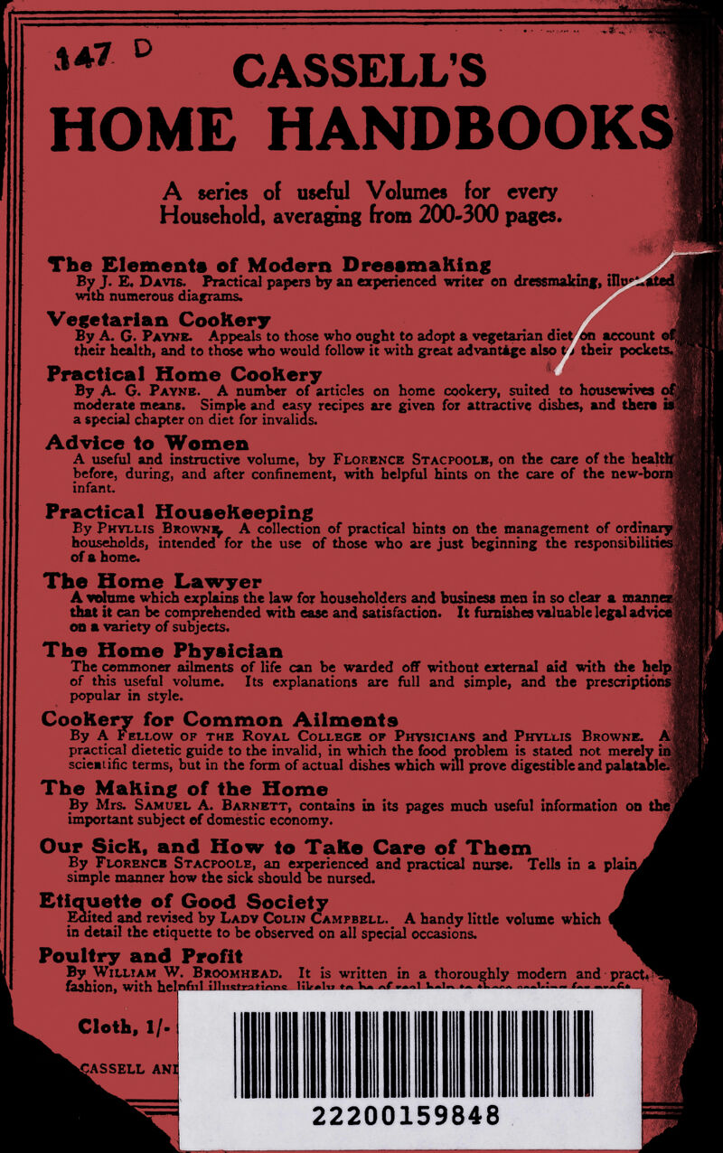 ° CASSELL'S HOME HANDBOOKS A series oí useful Volumes for every Household, averaging from 200-300 pages. The Element« of Modern DreeemaKing By J. E. Davis. Practical papers by an experienced writer en dressmakinf, i! WTth numerous diaprams.  Vegetarian CooKery By A. G. Payne. Appeals to those who ought to adopt a ve^et^an dii their health, and to those who would follow it with great advantige also Practical Home Cookery By A. G. Payne. A number of articles on home cookery, ^ited to housewives of moderate means. Simple and easy recipes are given for attractive dishes, and there is a special chapter on diet for invalids. Advice to Women A useful and instructive volume, by Florence Stacpoolh, on the care of the healt before, during, and after confinement, with helpful hints on the care of the new-bonfc infant. Practical Housekeeping By Phyllis Browni^ A collection of practical hints on the management of ordinary households, intended for the use of those who are just beginning the responsibilities of a home. Tbe Home Lawyer A vritxme which explains the law for householders and business men in so clear a mann: that it can be compehended with ease and satisfaction. It furnishes valuable legal adviM ш a variety of subjects. The Home Physician The commoner ailments of life can be warded off without external aid with the help, of this useful volume. Its explanations are full and simple, and the prescriptions; popular in style. Cookery for Common Ailments By A Fellow of the Royal College of Physicians and Phyllis Browne. A practical dietetic guide to the invalid, in which the food problem is stated not merely inj scieaiiñc terms, but in the form of actual dishes which will prove digestible and palataole^? The Making of the Home By Mrs. Samuel A. Barnett, contains in its pages much useful information on the important subject of domestic economy. Our Sick, and How to Take Care of Them By Florence Stacpoolh, an experienced and practical nurse. Tells in a pia' simple manner how the sick should Ъе nursed. Etiquette of Good Society E^ted and revised by Lady Colin Campbell. A handy little volume which in detail the etiquette to be observed on all special occasions. Poultry and Profit By William W. Broomhead. It is written in a thoroughly modem and pract^^ fashion, with halnfìtt ilin^fratínnc ьчг^ьт »о ìf>« »«..i Ь-w» i I f г Clotb, IZ¬ AS SELL AN 22200159848