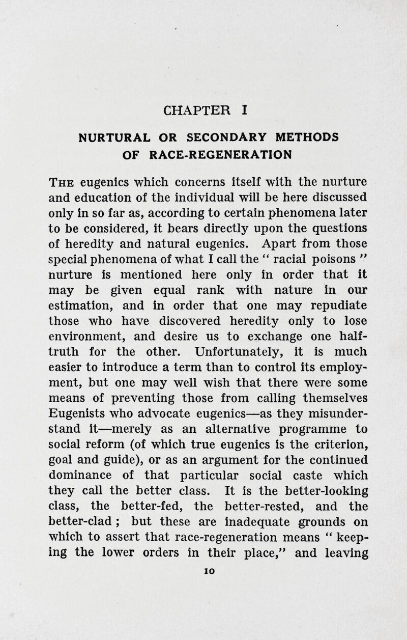 CHAPTER I NURTURAL OR SECONDARY METHODS OF RACE-REGENERATION The eugenics which concerns itself with the nurture and education of the individual will be here discussed only in so far as, according to certain phenomena later to be considered, it bears directly upon the questions of heredity and natural eugenics. Apart from those special phenomena of what I call the  racial poisons  nurture is mentioned here only in order that it may be given equal rank with nature in our estimation, and in order that one may repudiate those who have discovered heredity only to lose environment, and desire us to exchange one half- truth for the other. Unfortunately, it is much easier to introduce a term than to control its employ¬ ment, but one may well wish that there were some means of preventing those from calling themselves Eugenists who advocate eugenics—as they misunder¬ stand it—merely as an alternative programme to social reform (of which true eugenics is the criterion, goal and guide), or as an argument for the continued dominance of that particular social caste which they call the better class. It is the better-looking class, the better-fed, the better-rested, and the better-clad ; but these are inadequate grounds on which to assert that race-regeneration means  keep¬ ing the lower orders in their place, and leaving lO