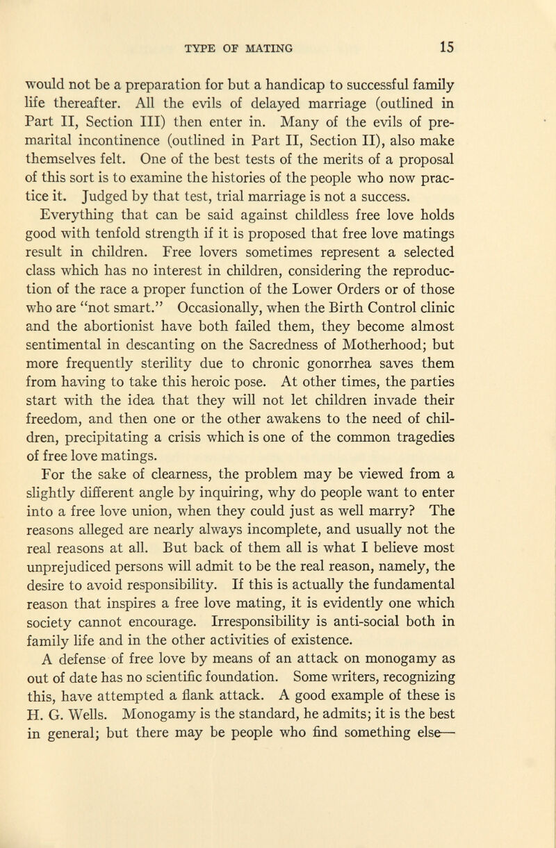 would not be a preparation for but a handicap to successful family life thereafter. All the evils of delayed marriage (outlined in Part II, Section III) then enter in. Many of the evils of pre marital incontinence (outlined in Part II, Section II), also make themselves felt. One of the best tests of the merits of a proposal of this sort is to examine the histories of the people who now prac tice it. Judged by that test, trial marriage is not a success. Everything that can be said against childless free love holds good with tenfold strength if it is proposed that free love matings result in children. Free lovers sometimes represent a selected class which has no interest in children, considering the reproduc tion of the race a proper function of the Lower Orders or of those who are not smart. Occasionally, when the Birth Control clinic and the abortionist have both failed them, they become almost sentimental in descanting on the Sacredness of Motherhood; but more frequently sterility due to chronic gonorrhea saves them from having to take this heroic pose. At other times, the parties start with the idea that they will not let children invade their freedom, and then one or the other awakens to the need of chil dren, precipitating a crisis which is one of the common tragedies of free love matings. For the sake of clearness, the problem may be viewed from a slightly different angle by inquiring, why do people want to enter into a free love union, when they could just as well marry? The reasons alleged are nearly always incomplete, and usually not the real reasons at all. But back of them all is what I believe most unprejudiced persons will admit to be the real reason, namely, the desire to avoid responsibility. If this is actually the fundamental reason that inspires a free love mating, it is evidently one which society cannot encourage. Irresponsibility is anti-social both in family life and in the other activities of existence. A defense of free love by means of an attack on monogamy as out of date has no scientific foundation. Some writers, recognizing this, have attempted a flank attack. A good example of these is H. G. Wells. Monogamy is the standard, he admits; it is the best in general; but there may be people who find something else—