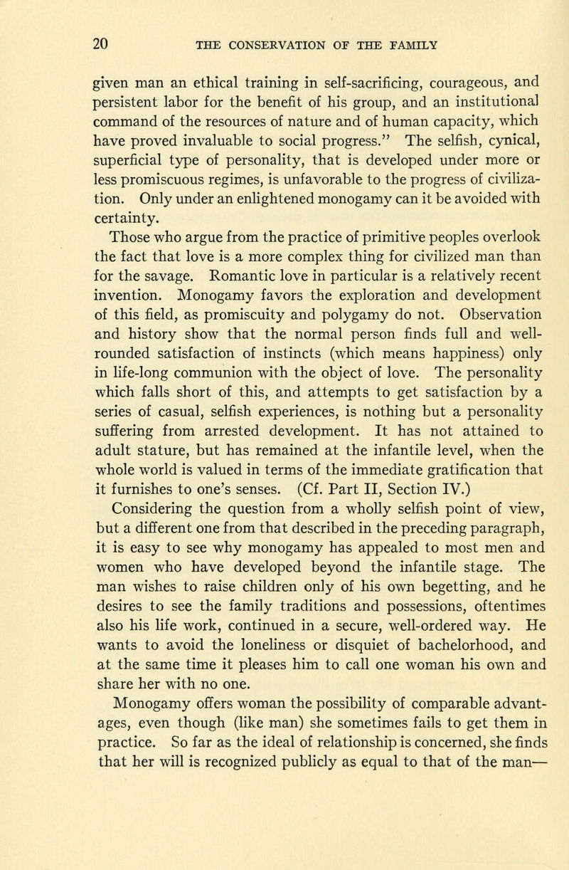 given man an ethical training in self-sacrificing, courageous, and persistent labor for the benefit of his group, and an institutional command of the resources of nature and of human capacity, which have proved invaluable to social progress. The selfish, cynical, superficial type of personality, that is developed under more or less promiscuous regimes, is unfavorable to the progress of civiliza tion. Only under an enlightened monogamy can it be avoided with certainty. Those who argue from the practice of primitive peoples overlook the fact that love is a more complex thing for civilized man than for the savage. Romantic love in particular is a relatively recent invention. Monogamy favors the exploration and development of this field, as promiscuity and polygamy do not. Observation and history show that the normal person finds full and well- rounded satisfaction of instincts (which means happiness) only in life-long communion with the object of love. The personality which falls short of this, and attempts to get satisfaction by a series of casual, selfish experiences, is nothing but a personality suffering from arrested development. It has not attained to adult stature, but has remained at the infantile level, when the whole world is valued in terms of the immediate gratification that it furnishes to one's senses. (Cf. Part II, Section IV.) Considering the question from a wholly selfish point of view, but a different one from that described in the preceding paragraph, it is easy to see why monogamy has appealed to most men and women who have developed beyond the infantile stage. The man wishes to raise children only of his own begetting, and he desires to see the family traditions and possessions, oftentimes also his life work, continued in a secure, well-ordered way. He wants to avoid the loneliness or disquiet of bachelorhood, and at the same time it pleases him to call one woman his own and share her with no one. Monogamy offers woman the possibility of comparable advant ages, even though (like man) she sometimes fails to get them in practice. So far as the ideal of relationship is concerned, she finds that her will is recognized publicly as equal to that of the man—