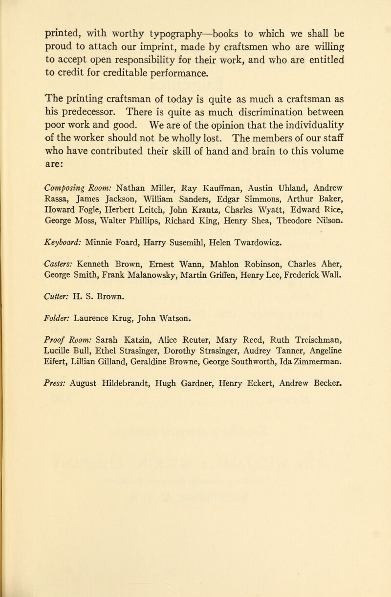 printed, with worthy typography—books to which we shall be proud to attach our imprint, made by craftsmen who are willing to accept open responsibility for their work, and who are entitled to credit for creditable performance. The printing craftsman of today is quite as much a craftsman as his predecessor. There is quite as much discrimination between poor work and good. We are of the opinion that the individuality of the worker should not be wholly lost. The members of our staff who have contributed their skill of hand and brain to this volume are: Composing Room: Nathan Miller, Ray Kauffman, Austin Uhland, Andrew Rassa, James Jackson, William Sanders, Edgar Simmons, Arthur Baker, Howard Fogle, Herbert Leitch, John Krantz, Charles Wyatt, Edward Rice, George Moss, Walter Phillips, Richard King, Henry Shea, Theodore Nilson. Keyboard: Minnie Foard, Harry Susemihl, Helen Twardowicz. Casters: Kenneth Brown, Ernest Wann, Mahlon Robinson, Charles Aher, George Smith, Frank Malanowsky, Martin Griffen, Henry Lee, Frederick Wall. Cutter: H. S. Brown. Folder: Laurence Krug, John Watson. Proof Room: Sarah Katzin, Alice Reuter, Mary Reed, Ruth Treischman, Lucille Bull, Ethel Strasinger, Dorothy Strasinger, Audrey Tanner, Angeline Eifert, Lillian Gilland, Géraldine Browne, George Southworth, Ida Zimmerman. Press: August Hildebrandt, Hugh Gardner, Henry Eckert, Andrew Becker.