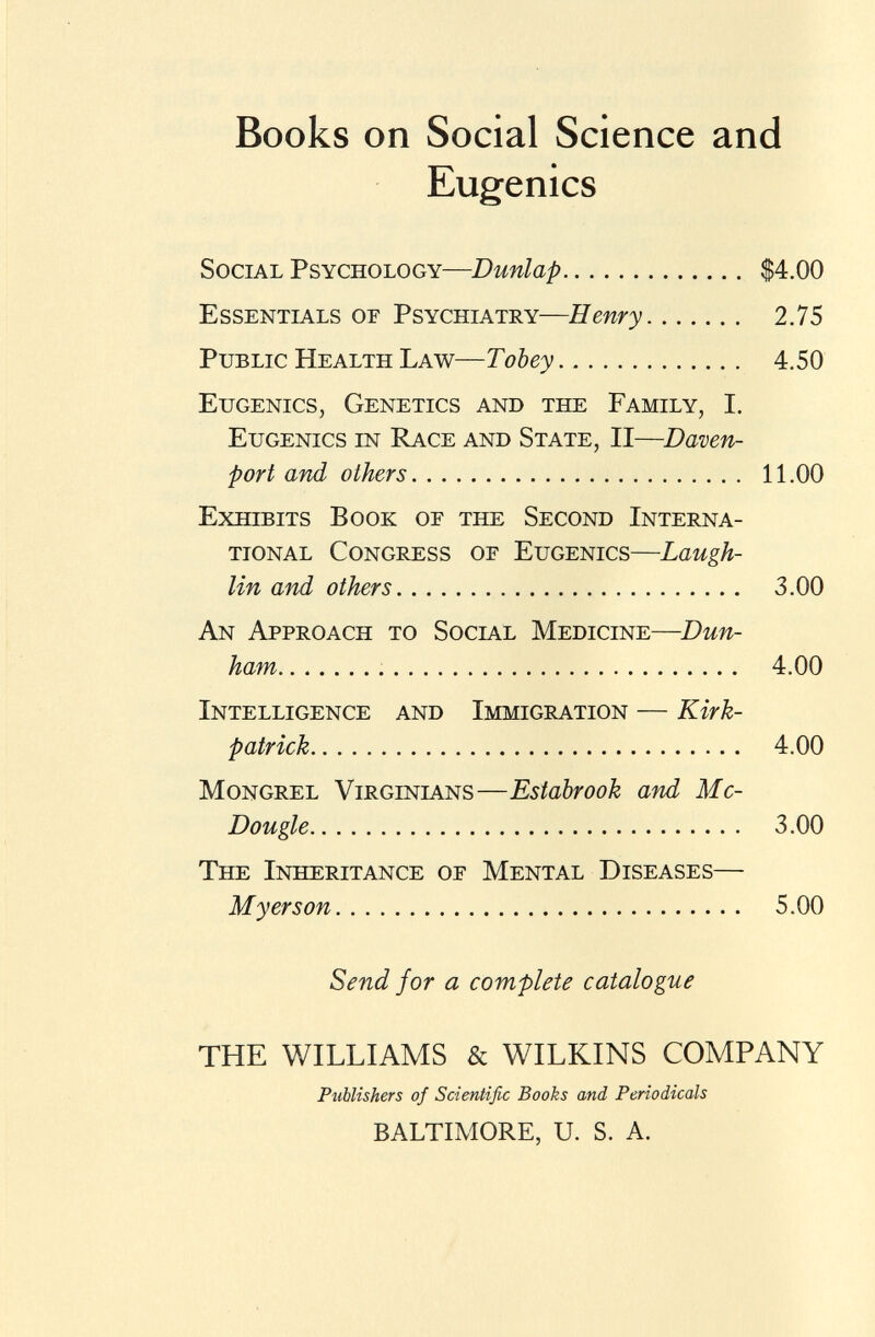 Books on Social Science and Eugenics Social Psychology— Dunlap $4.00 Essentials or Psychiatry— Henry 2.75 Public Health Law— Tobey 4.50 Eugenics, Genetics and the Family, I. Eugenics in Race and State, II— Daven port and others 11.00 Exhibits Book of the Second Interna tional Congress of Eugenics— Laugh- lin and others 3.00 An Approach to Social Medicine— Dun ham 4.00 Intelligence and Immigration — Kirk- patrick 4.00 Mongrel Virginians— Estabrook and Mc- Dougle 3.00 The Inheritance of Mental Diseases— M y er s on 5.00 Send for a complete catalogue THE WILLIAMS & WILKINS COMPANY Publishers of Scientific Books and Periodicals BALTIMORE, U. S. A.