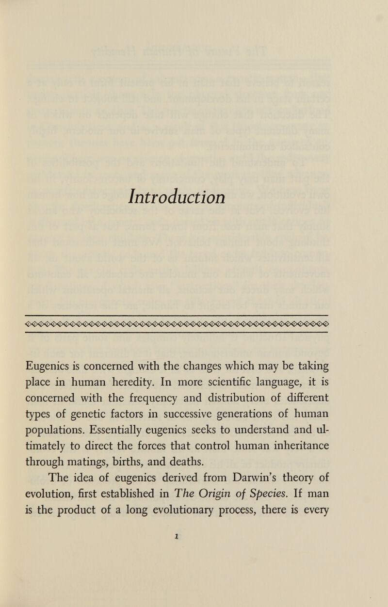 Introduction Eugenics is concerned with the changes which may be taking place in human heredity. In more scientific language, it is concerned with the frequency and distribution of different types of genetic factors in successive generations of human populations. Essentially eugenics seeks to understand and ul¬ timately to direct the forces that control human inheritance through matings, births, and deaths. The idea of eugenics derived from Darwin's theory of evolution, first established in The Origin of Species. If man is the product of a long evolutionary process, there is every 1