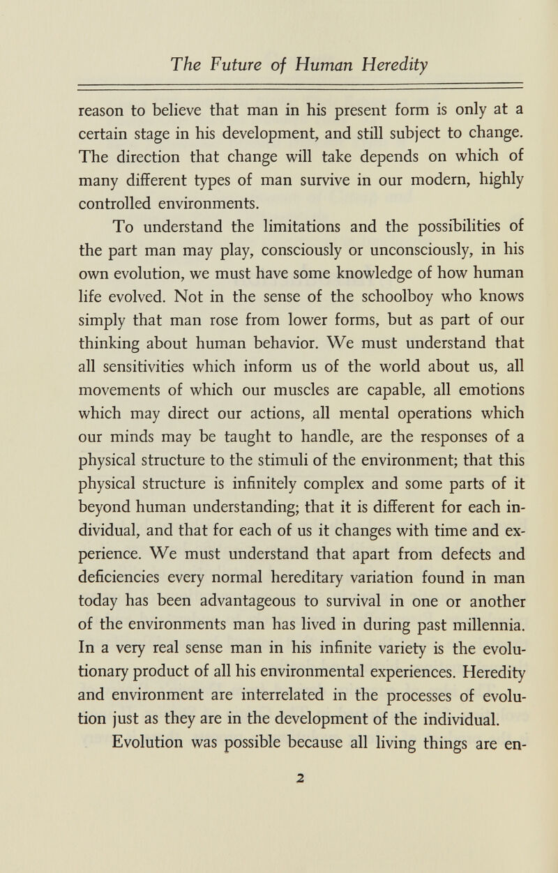 The Future of Human Heredity reason to believe that man in his present form is only at a certain stage in his development, and still subject to change. The direction that change v^^ill take depends on which of many different types of man survive in our modern, highly controlled environments. To understand the limitations and the possibilities of the part man may play, consciously or unconsciously, in his own evolution, we must have some knowledge of how human life evolved. Not in the sense of the schoolboy who knows simply that man rose from lower forms, but as part of our thinking about human behavior. We must understand that all sensitivities which inform us of the world about us, all movements of which our muscles are capable, all emotions which may direct our actions, all mental operations which our minds may be taught to handle, are the responses of a physical structure to the stimuli of the environment; that this physical structure is infinitely complex and some parts of it beyond human understanding; that it is different for each in¬ dividual, and that for each of us it changes with time and ex¬ perience. We must understand that apart from defects and deficiencies every normal hereditary variation found in man today has been advantageous to survival in one or another of the environments man has lived in during past millennia. In a very real sense man in his infinite variety is the evolu¬ tionary product of all his environmental experiences. Heredity and environment are interrelated in the processes of evolu¬ tion just as they are in the development of the individual. Evolution was possible because all living things are en- 2